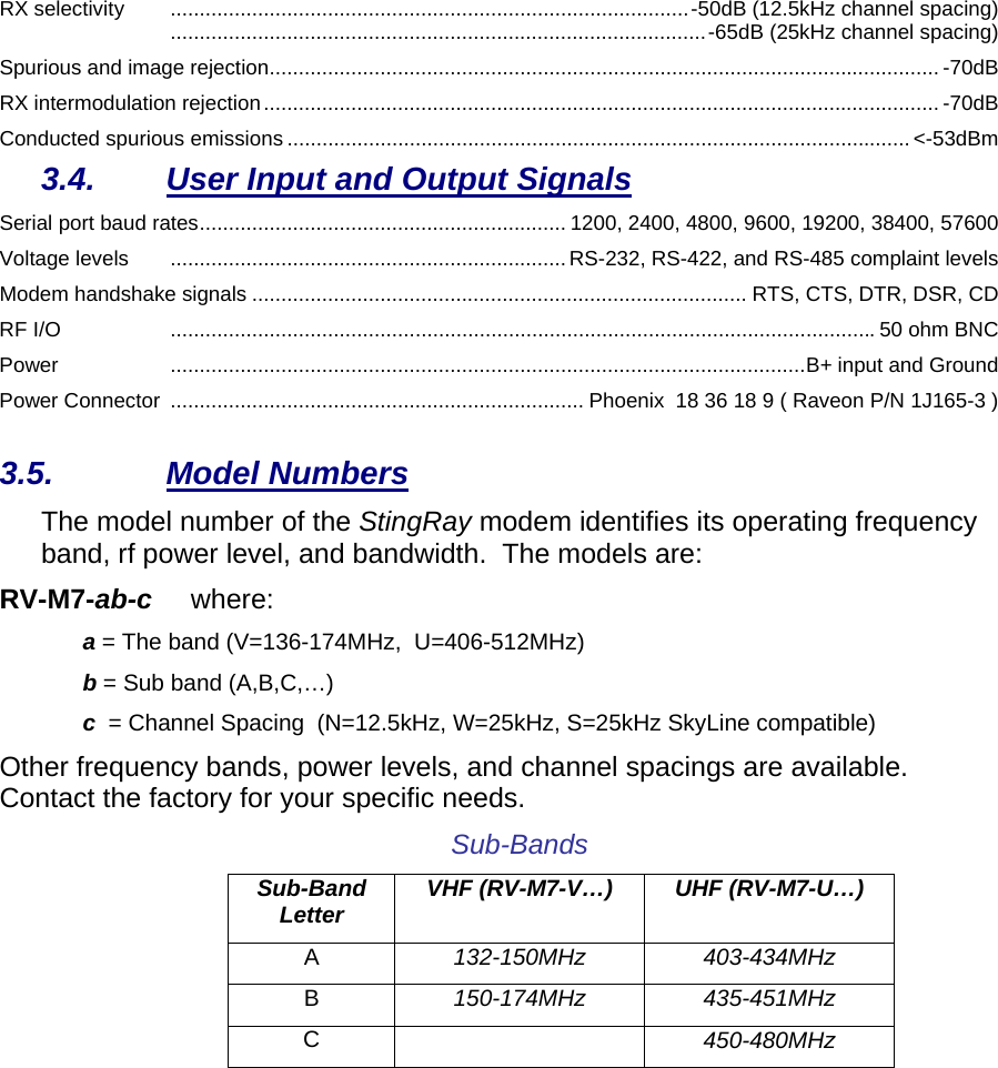 RX selectivity .........................................................................................-50dB (12.5kHz channel spacing) ............................................................................................-65dB (25kHz channel spacing) Spurious and image rejection................................................................................................................... -70dB RX intermodulation rejection.................................................................................................................... -70dB Conducted spurious emissions ........................................................................................................... &lt;-53dBm 3.4.  User Input and Output Signals Serial port baud rates............................................................... 1200, 2400, 4800, 9600, 19200, 38400, 57600 Voltage levels  ....................................................................RS-232, RS-422, and RS-485 complaint levels Modem handshake signals ..................................................................................... RTS, CTS, DTR, DSR, CD RF I/O  ......................................................................................................................... 50 ohm BNC Power .............................................................................................................B+ input and Ground Power Connector ....................................................................... Phoenix  18 36 18 9 ( Raveon P/N 1J165-3 ) 3.5. Model Numbers The model number of the StingRay modem identifies its operating frequency band, rf power level, and bandwidth.  The models are: RV-M7-ab-c     where: a = The band (V=136-174MHz,  U=406-512MHz) b = Sub band (A,B,C,…) c  = Channel Spacing  (N=12.5kHz, W=25kHz, S=25kHz SkyLine compatible) Other frequency bands, power levels, and channel spacings are available. Contact the factory for your specific needs.  Sub-Bands Sub-Band Letter  VHF (RV-M7-V…)  UHF (RV-M7-U…) A  132-150MHz 403-434MHz B  150-174MHz 435-451MHz C   450-480MHz   