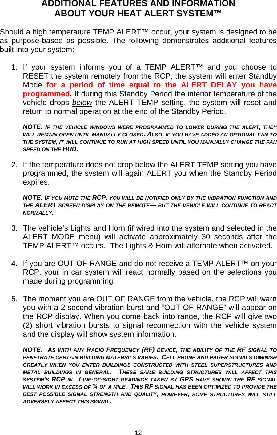 ADDITIONAL FEATURES AND INFORMATION ABOUT YOUR HEAT ALERT SYSTEM™  Should a high temperature TEMP ALERT™ occur, your system is designed to be as purpose-based as possible. The following demonstrates additional features built into your system:  1. If your system informs you of a TEMP ALERT™ and you choose to RESET the system remotely from the RCP, the system will enter Standby Mode  for a period of time equal to the ALERT DELAY you have programmed. If during this Standby Period the interior temperature of the vehicle drops below the ALERT TEMP setting, the system will reset and return to normal operation at the end of the Standby Period.    NOTE: IF THE VEHICLE WINDOWS WERE PROGRAMMED TO LOWER DURING THE ALERT, THEY WILL REMAIN OPEN UNTIL MANUALLY CLOSED. ALSO, IF YOU HAVE ADDED AN OPTIONAL FAN TO THE SYSTEM, IT WILL CONTINUE TO RUN AT HIGH SPEED UNTIL YOU MANUALLY CHANGE THE FAN SPEED ON THE HUD.  2.  If the temperature does not drop below the ALERT TEMP setting you have programmed, the system will again ALERT you when the Standby Period expires.  NOTE: IF YOU MUTE THE RCP, YOU WILL BE NOTIFIED ONLY BY THE VIBRATION FUNCTION AND THE ALERT SCREEN DISPLAY ON THE REMOTE— BUT THE VEHICLE WILL CONTINUE TO REACT NORMALLY.  3.  The vehicle’s Lights and Horn (if wired into the system and selected in the ALERT MODE menu) will activate approximately 30 seconds after the TEMP ALERT™ occurs.  The Lights &amp; Horn will alternate when activated.  4.  If you are OUT OF RANGE and do not receive a TEMP ALERT™ on your RCP, your in car system will react normally based on the selections you made during programming.  5.  The moment you are OUT OF RANGE from the vehicle, the RCP will warn you with a 2 second vibration burst and “OUT OF RANGE” will appear on the RCP display. When you come back into range, the RCP will give two (2) short vibration bursts to signal reconnection with the vehicle system and the display will show system information.   NOTE:  AS WITH ANY RADIO FREQUENCY (RF) DEVICE, THE ABILITY OF THE RF SIGNAL TO PENETRATE CERTAIN BUILDING MATERIALS VARIES.  CELL PHONE AND PAGER SIGNALS DIMINISH GREATLY WHEN YOU ENTER BUILDINGS CONSTRUCTED WITH STEEL SUPERSTRUCTURES AND METAL BUILDINGS IN GENERAL.  THESE SAME BUILDING STRUCTURES WILL AFFECT THIS SYSTEM’S RCP IN.  LINE-OF-SIGHT READINGS TAKEN BY GPS HAVE SHOWN THE RF SIGNAL WILL WORK IN EXCESS OF ¾ OF A MILE.  THIS RF SIGNAL HAS BEEN OPTIMIZED TO PROVIDE THE BEST POSSIBLE SIGNAL STRENGTH AND QUALITY, HOWEVER, SOME STRUCTURES WILL STILL ADVERSELY AFFECT THIS SIGNAL.  12 