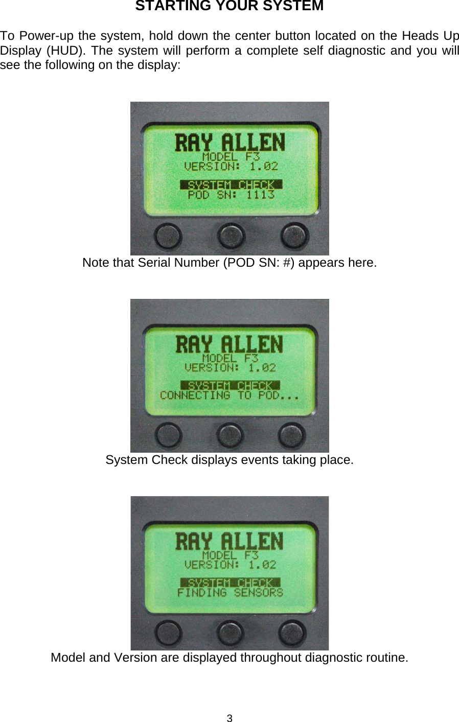 STARTING YOUR SYSTEM  To Power-up the system, hold down the center button located on the Heads Up Display (HUD). The system will perform a complete self diagnostic and you will see the following on the display:     Note that Serial Number (POD SN: #) appears here.    System Check displays events taking place.    Model and Version are displayed throughout diagnostic routine. 3 