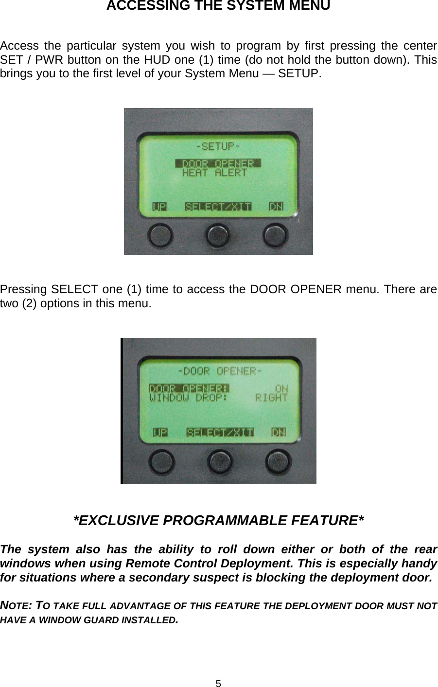 ACCESSING THE SYSTEM MENU   Access the particular system you wish to program by first pressing the center SET / PWR button on the HUD one (1) time (do not hold the button down). This brings you to the first level of your System Menu — SETUP.      Pressing SELECT one (1) time to access the DOOR OPENER menu. There are two (2) options in this menu.      *EXCLUSIVE PROGRAMMABLE FEATURE*  The system also has the ability to roll down either or both of the rear windows when using Remote Control Deployment. This is especially handy for situations where a secondary suspect is blocking the deployment door.   NOTE: TO TAKE FULL ADVANTAGE OF THIS FEATURE THE DEPLOYMENT DOOR MUST NOT HAVE A WINDOW GUARD INSTALLED. 5 