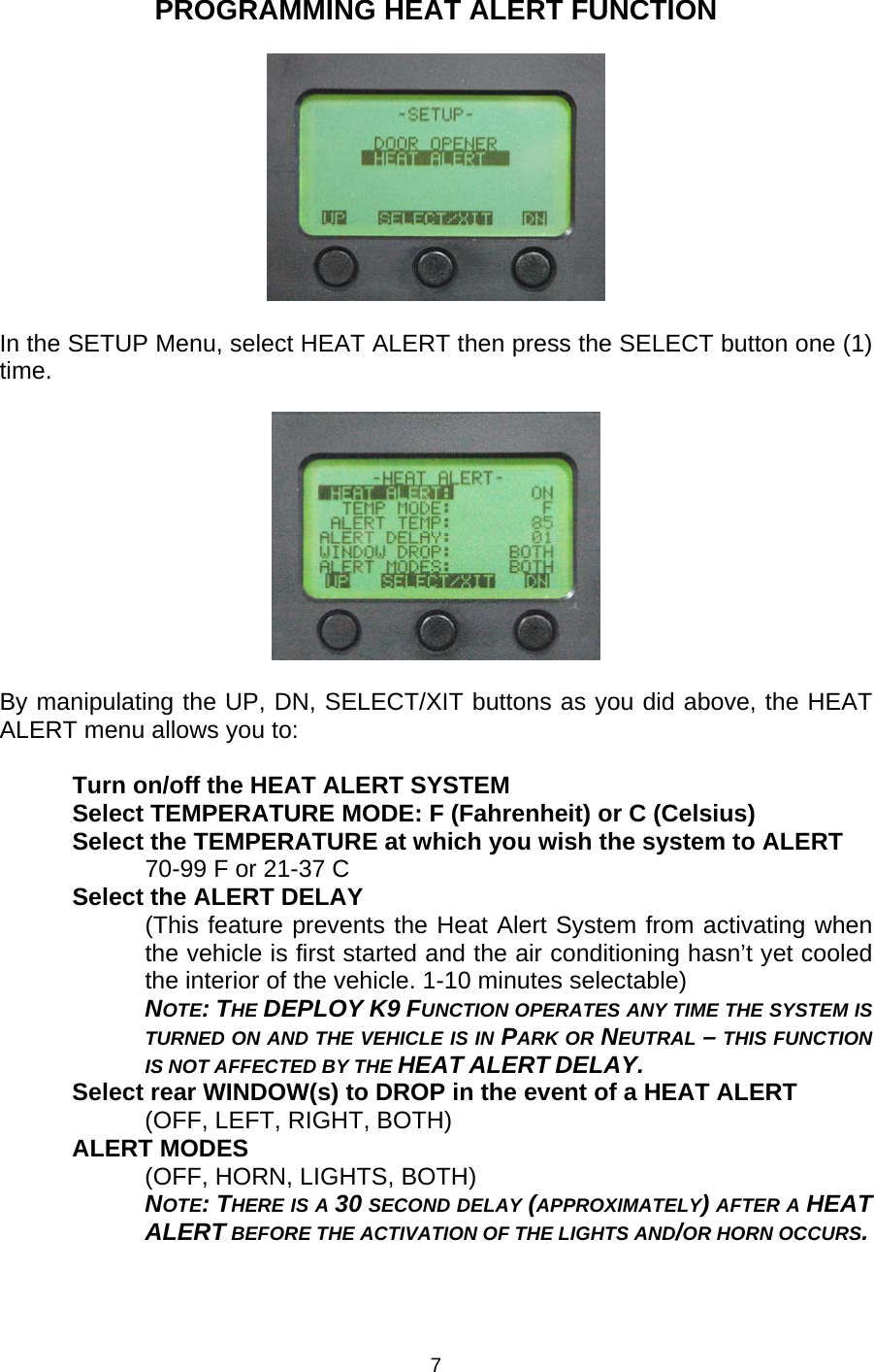 PROGRAMMING HEAT ALERT FUNCTION    In the SETUP Menu, select HEAT ALERT then press the SELECT button one (1) time.    By manipulating the UP, DN, SELECT/XIT buttons as you did above, the HEAT ALERT menu allows you to:  Turn on/off the HEAT ALERT SYSTEM Select TEMPERATURE MODE: F (Fahrenheit) or C (Celsius) Select the TEMPERATURE at which you wish the system to ALERT 70-99 F or 21-37 C Select the ALERT DELAY (This feature prevents the Heat Alert System from activating when the vehicle is first started and the air conditioning hasn’t yet cooled the interior of the vehicle. 1-10 minutes selectable)  NOTE: THE DEPLOY K9 FUNCTION OPERATES ANY TIME THE SYSTEM IS TURNED ON AND THE VEHICLE IS IN PARK OR NEUTRAL – THIS FUNCTION IS NOT AFFECTED BY THE HEAT ALERT DELAY. Select rear WINDOW(s) to DROP in the event of a HEAT ALERT (OFF, LEFT, RIGHT, BOTH) ALERT MODES (OFF, HORN, LIGHTS, BOTH)  NOTE: THERE IS A 30 SECOND DELAY (APPROXIMATELY) AFTER A HEAT ALERT BEFORE THE ACTIVATION OF THE LIGHTS AND/OR HORN OCCURS. 7 