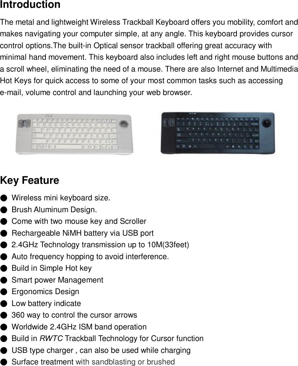 Introduction The metal and lightweight Wireless Trackball Keyboard offers you mobility, comfort and makes navigating your computer simple, at any angle. This keyboard provides cursor control options.The built-in Optical sensor trackball offering great accuracy with minimal hand movement. This keyboard also includes left and right mouse buttons and a scroll wheel, eliminating the need of a mouse. There are also Internet and Multimedia Hot Keys for quick access to some of your most common tasks such as accessing e-mail, volume control and launching your web browser.    Key Feature ● Wireless mini keyboard size. ● Brush Aluminum Design. ● Come with two mouse key and Scroller ● Rechargeable NiMH battery via USB port ● 2.4GHz Technology transmission up to 10M(33feet) ● Auto frequency hopping to avoid interference. ● Build in Simple Hot key ● Smart power Management ● Ergonomics Design ● Low battery indicate ● 360 way to control the cursor arrows ● Worldwide 2.4GHz ISM band operation ● Build in RWTC Trackball Technology for Cursor function  ● USB type charger , can also be used while charging  ● Surface treatment with sandblasting or brushed       