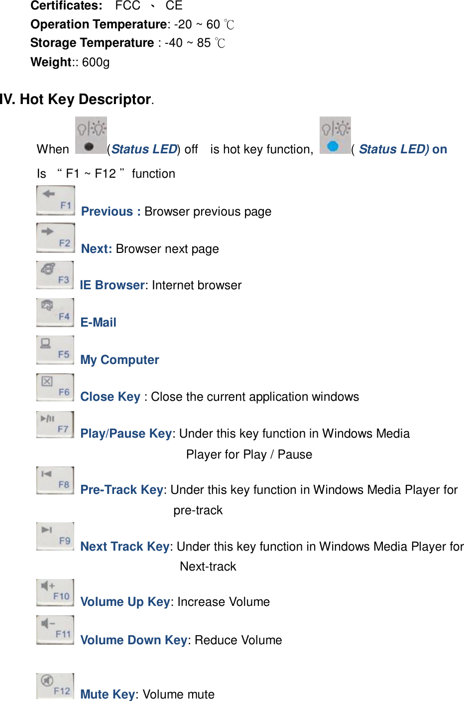 Certificates:  FCC 、 CE Operation Temperature: -20 ~ 60 ℃ Storage Temperature : -40 ~ 85 ℃ Weight:: 600g  IV. Hot Key Descriptor. When  (Status LED) off  is hot key function,  ( Status LED) on  Is “ F1 ~ F12 ”function     Previous : Browser previous page     Next: Browser next page     IE Browser: Internet browser     E-Mail      My Computer      Close Key : Close the current application windows     Play/Pause Key: Under this key function in Windows Media                            Player for Play / Pause         Pre-Track Key: Under this key function in Windows Media Player for       pre-track         Next Track Key: Under this key function in Windows Media Player for        Next-track     Volume Up Key: Increase Volume     Volume Down Key: Reduce Volume      Mute Key: Volume mute 