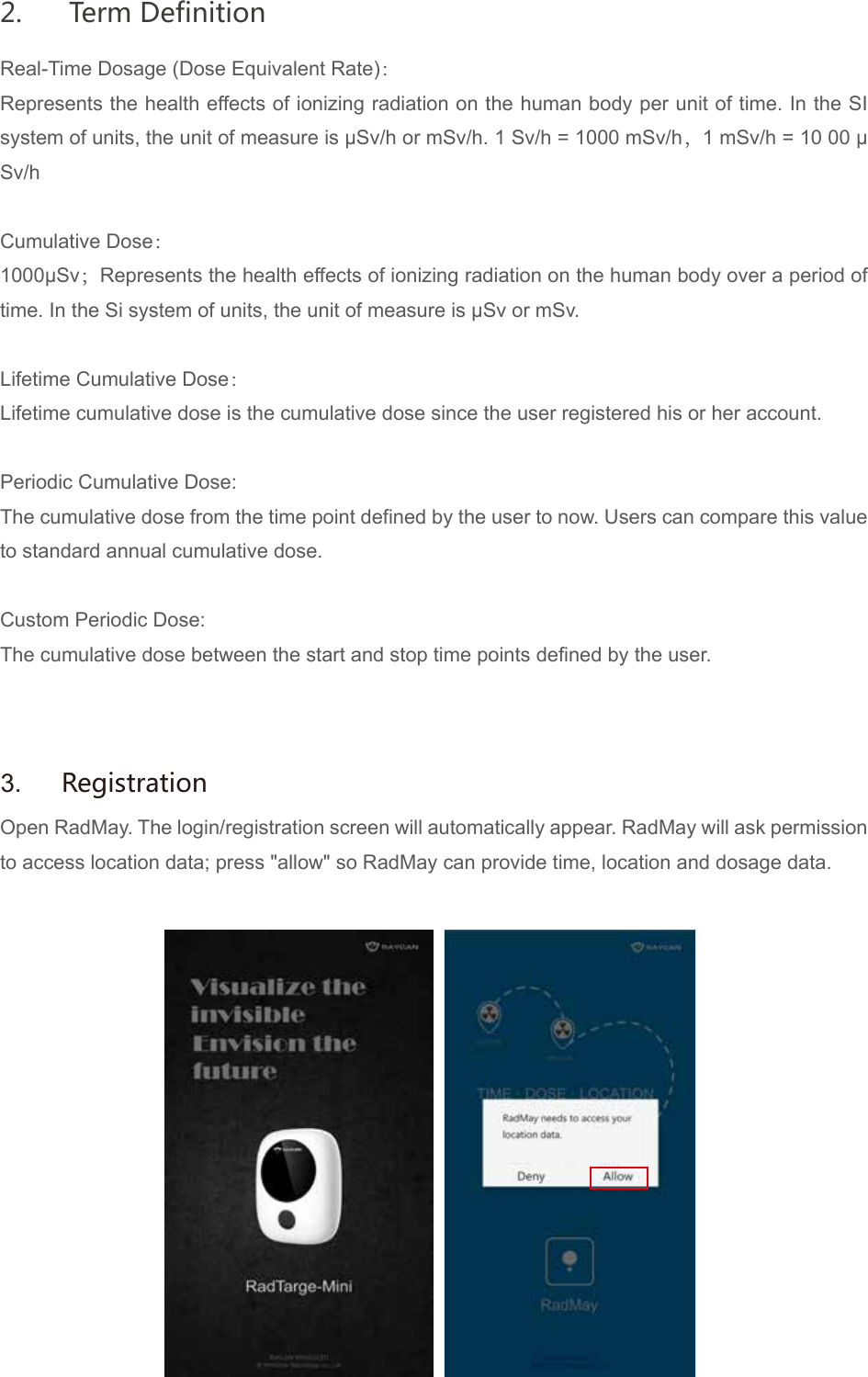 Real-Time Dosage (Dose Equivalent Rate)：Represents the health effects of ionizing radiation on the human body per unit of time. In the SI system of units, the unit of measure is &mu;Sv/h or mSv/h. 1 Sv/h = 1000 mSv/h，1 mSv/h = 10 00 &mu;Sv/hCumulative Dose：1000&mu;Sv；Represents the health effects of ionizing radiation on the human body over a period of time. In the Si system of units, the unit of measure is &mu;Sv or mSv.Lifetime Cumulative Dose：Lifetime cumulative dose is the cumulative dose since the user registered his or her account.Periodic Cumulative Dose:The cumulative dose from the time point defined by the user to now. Users can compare this value to standard annual cumulative dose.Custom Periodic Dose:The cumulative dose between the start and stop time points defined by the user.Open RadMay. The login/registration screen will automatically appear. RadMay will ask permission to access location data; press "allow" so RadMay can provide time, location and dosage data.3.  Registration2.  Term Definition