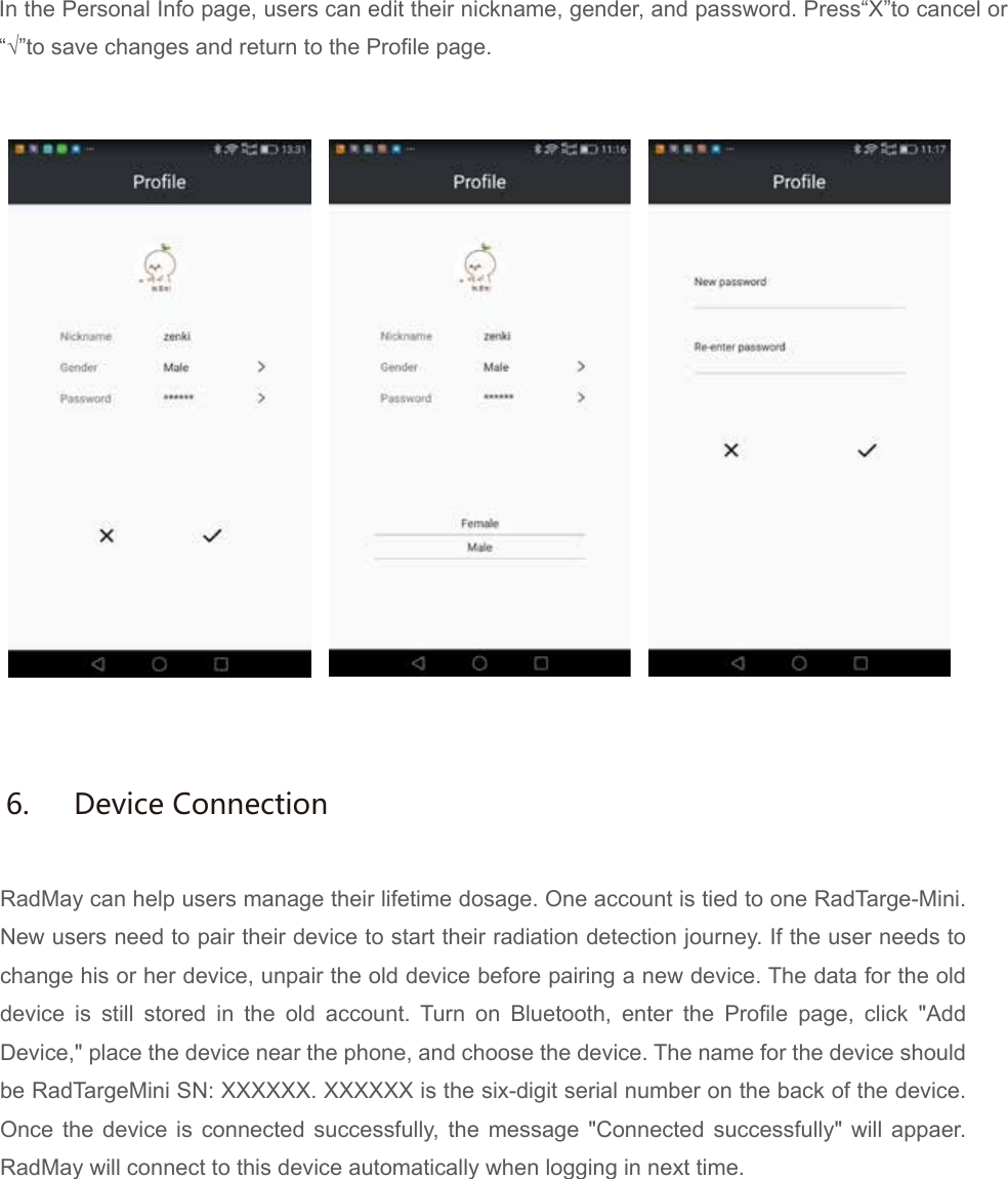 In the Personal Info page, users can edit their nickname, gender, and password. Press&ldquo;X&rdquo;to cancel or&ldquo;&radic;&rdquo;to save changes and return to the Profile page.RadMay can help users manage their lifetime dosage. One account is tied to one RadTarge-Mini. New users need to pair their device to start their radiation detection journey. If the user needs to change his or her device, unpair the old device before pairing a new device. The data for the old device is still stored in the old account. Turn on Bluetooth, enter the Profile page, click "Add Device," place the device near the phone, and choose the device. The name for the device should be RadTargeMini SN: XXXXXX. XXXXXX is the six-digit serial number on the back of the device. Once the device is connected successfully, the message "Connected successfully" will appaer. RadMay will connect to this device automatically when logging in next time.6.  Device Connection