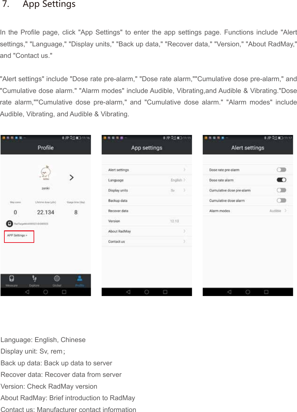In the Profile page, click "App Settings" to enter the app settings page. Functions include "Alert settings," "Language," "Display units," "Back up data," "Recover data," "Version," "About RadMay," and "Contact us.""Alert settings" include "Dose rate pre-alarm," "Dose rate alarm,""Cumulative dose pre-alarm," and "Cumulative dose alarm." "Alarm modes" include Audible, Vibrating,and Audible &amp; Vibrating."Dose rate alarm,""Cumulative dose pre-alarm," and "Cumulative dose alarm." "Alarm modes" include Audible, Vibrating, and Audible &amp; Vibrating.Language: English, ChineseDisplay unit: Sv, rem；Back up data: Back up data to serverRecover data: Recover data from serverVersion: Check RadMay versionAbout RadMay: Brief introduction to RadMayContact us: Manufacturer contact information7.  App Settings