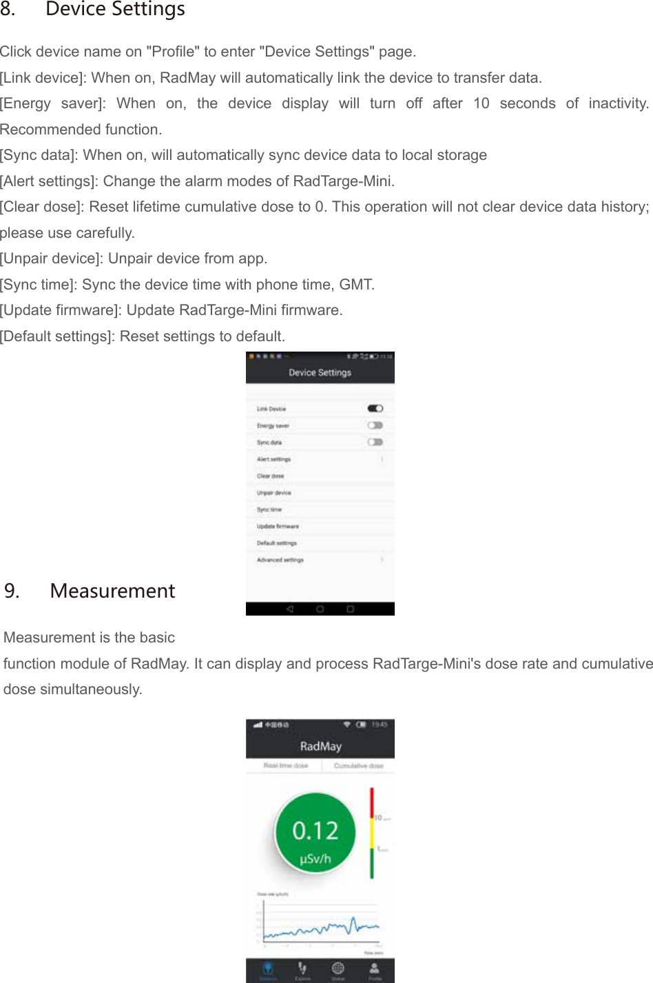 Click device name on "Profile" to enter "Device Settings" page.[Link device]: When on, RadMay will automatically link the device to transfer data.[Energy saver]: When on, the device display will turn off after 10 seconds of inactivity. Recommended function.[Sync data]: When on, will automatically sync device data to local storage[Alert settings]: Change the alarm modes of RadTarge-Mini.[Clear dose]: Reset lifetime cumulative dose to 0. This operation will not clear device data history; please use carefully.[Unpair device]: Unpair device from app.[Sync time]: Sync the device time with phone time, GMT.[Update firmware]: Update RadTarge-Mini firmware.[Default settings]: Reset settings to default.Measurement is the basicfunction module of RadMay. It can display and process RadTarge-Mini's dose rate and cumulative dose simultaneously.8.  Device Settings9.  Measurement