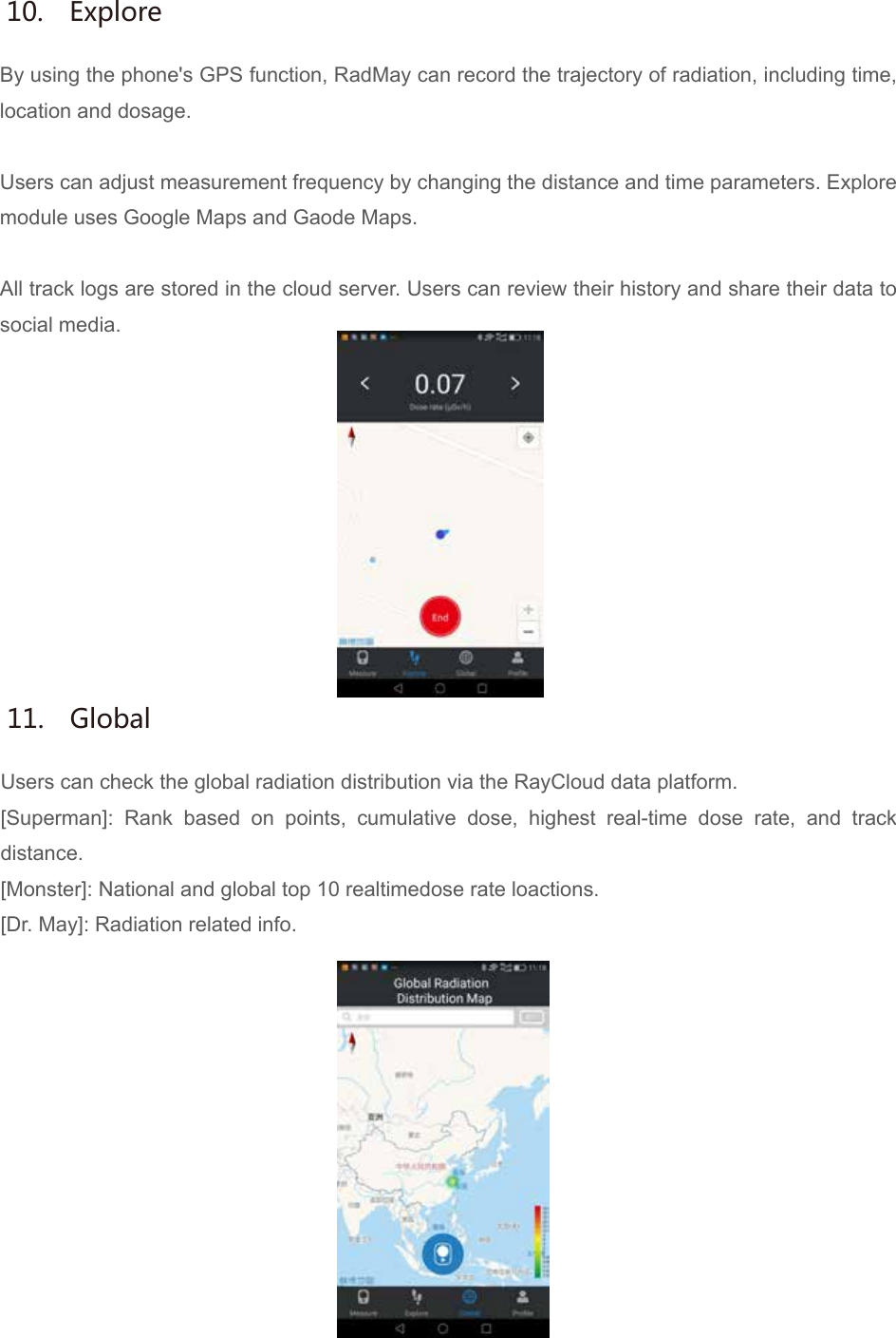 By using the phone's GPS function, RadMay can record the trajectory of radiation, including time, location and dosage.Users can adjust measurement frequency by changing the distance and time parameters. Explore module uses Google Maps and Gaode Maps.All track logs are stored in the cloud server. Users can review their history and share their data to social media.10.  ExploreUsers can check the global radiation distribution via the RayCloud data platform.[Superman]: Rank based on points, cumulative dose, highest real-time dose rate, and track distance.[Monster]: National and global top 10 realtimedose rate loactions.[Dr. May]: Radiation related info.11.  Global