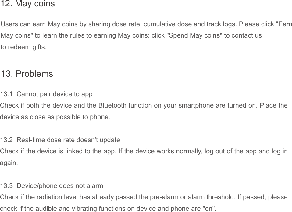 Users can earn May coins by sharing dose rate, cumulative dose and track logs. Please click "EarnMay coins" to learn the rules to earning May coins; click "Spend May coins" to contact usto redeem gifts.12. May coins13.1  Cannot pair device to appCheck if both the device and the Bluetooth function on your smartphone are turned on. Place the device as close as possible to phone.13.2  Real-time dose rate doesn't updateCheck if the device is linked to the app. If the device works normally, log out of the app and log in again.13.3  Device/phone does not alarmCheck if the radiation level has already passed the pre-alarm or alarm threshold. If passed, please check if the audible and vibrating functions on device and phone are "on".13. Problems