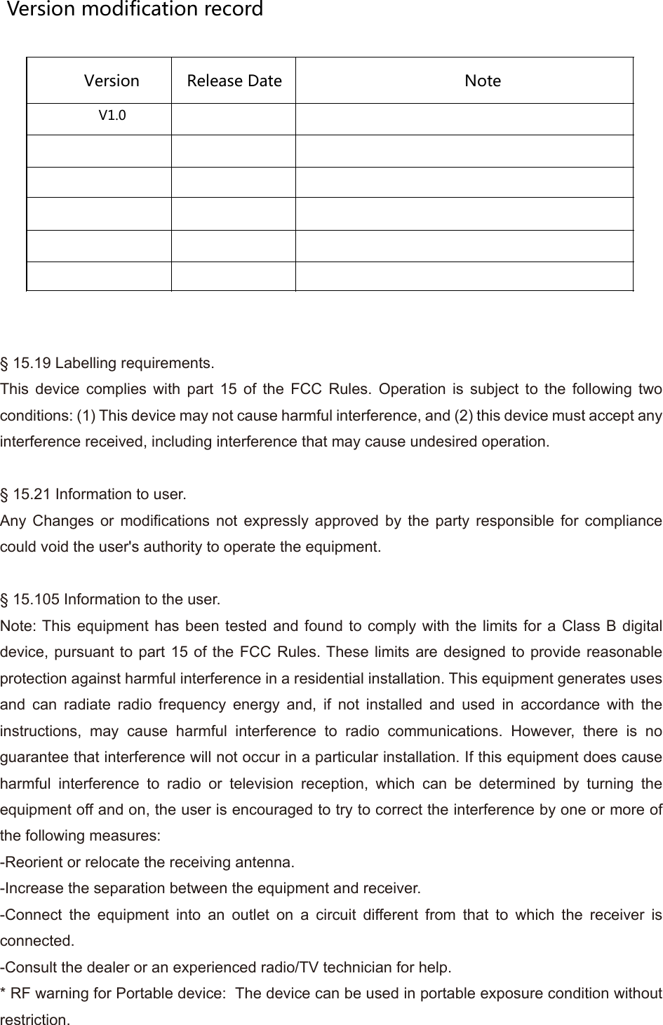 Version modification recordVersion  Release Date  Note V1.0                           &sect; 15.19 Labelling requirements.This device complies with part 15 of the FCC Rules. Operation is subject to the following two conditions: (1) This device may not cause harmful interference, and (2) this device must accept any interference received, including interference that may cause undesired operation.&sect; 15.21 Information to user.Any Changes or modifications not expressly approved by the party responsible for compliance could void the user's authority to operate the equipment.&sect; 15.105 Information to the user.Note: This equipment has been tested and found to comply with the limits for a Class B digital device, pursuant to part 15 of the FCC Rules. These limits are designed to provide reasonable protection against harmful interference in a residential installation. This equipment generates uses and can radiate radio frequency energy and, if not installed and used in accordance with the instructions, may cause harmful interference to radio communications. However, there is no guarantee that interference will not occur in a particular installation. If this equipment does cause harmful interference to radio or television reception, which can be determined by turning the equipment off and on, the user is encouraged to try to correct the interference by one or more of the following measures:-Reorient or relocate the receiving antenna.-Increase the separation between the equipment and receiver.-Connect the equipment into an outlet on a circuit different from that to which the receiver is connected.-Consult the dealer or an experienced radio/TV technician for help.* RF warning for Portable device:  The device can be used in portable exposure condition without restriction.