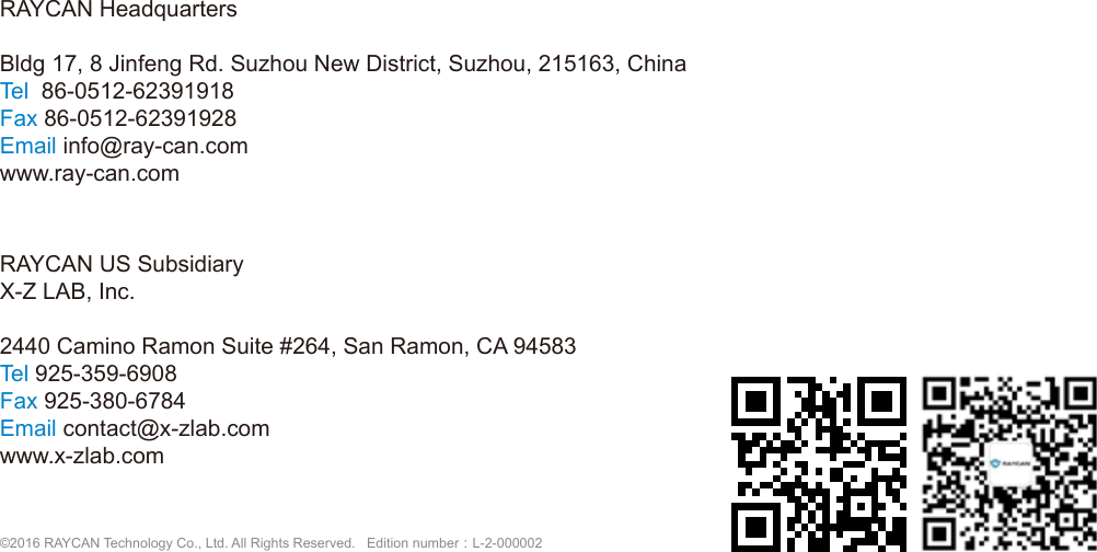 RAYCAN HeadquartersBldg 17, 8 Jinfeng Rd. Suzhou New District, Suzhou, 215163, ChinaTel  86-0512-62391918Fax 86-0512-62391928Email info@ray-can.comwww.ray-can.comRAYCAN US SubsidiaryX-Z LAB, Inc.2440 Camino Ramon Suite #264, San Ramon, CA 94583Tel 925-359-6908Fax 925-380-6784Email contact@x-zlab.comwww.x-zlab.com                                                                 &copy;2016 RAYCAN Technology Co., Ltd. All Rights Reserved.   Edition number：L-2-000002