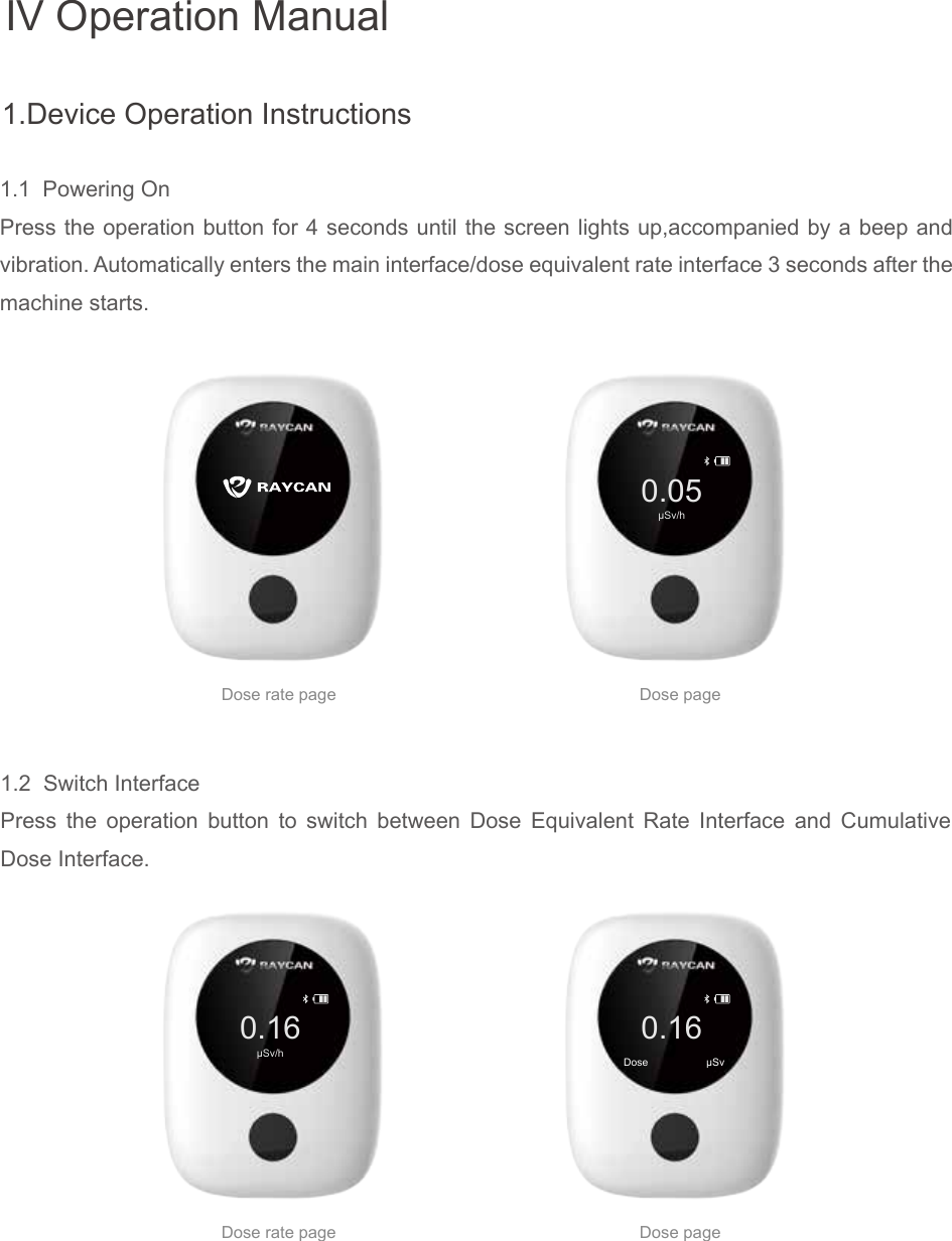 1.1  Powering OnPress the operation button for 4 seconds until the screen lights up,accompanied by a beep and vibration. Automatically enters the main interface/dose equivalent rate interface 3 seconds after the machine starts.0.16&mu;Sv/hIV Operation Manual0.16Dose                    &mu;SvDose pageDose rate page0.05&mu;Sv/hDose pageDose rate page1.2  Switch InterfacePress the operation button to switch between Dose Equivalent Rate Interface and Cumulative Dose Interface.1.Device Operation Instructions