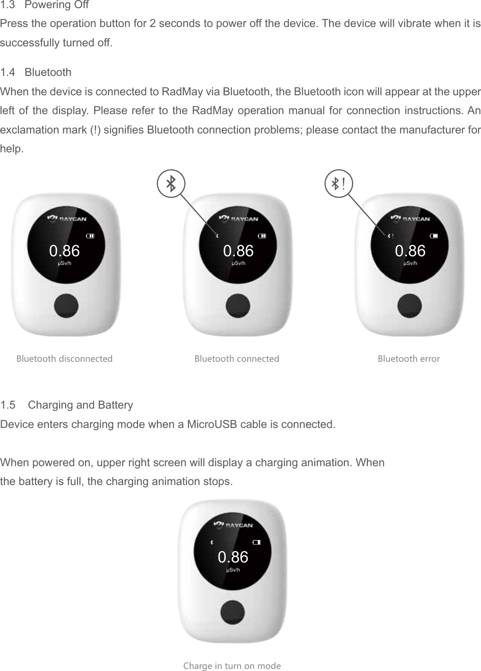 0.86&mu;Sv/h0.86&mu;Sv/h0.86&mu;Sv/h0.86&mu;Sv/hBluetooth disconnected Bluetooth connectedCharge in turn on modeBluetooth error1.3   Powering Off Press the operation button for 2 seconds to power off the device. The device will vibrate when it is successfully turned off.1.5    Charging and BatteryDevice enters charging mode when a MicroUSB cable is connected.When powered on, upper right screen will display a charging animation. Whenthe battery is full, the charging animation stops.1.4   BluetoothWhen the device is connected to RadMay via Bluetooth, the Bluetooth icon will appear at the upper left of the display. Please refer to the RadMay operation manual for connection instructions. An exclamation mark (!) signifies Bluetooth connection problems; please contact the manufacturer for help.