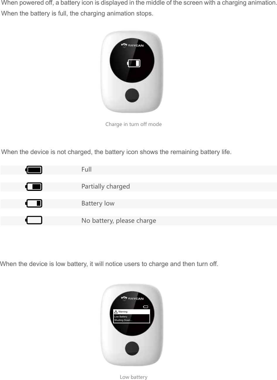 Charge in turn off modeLow battery When powered off, a battery icon is displayed in the middle of the screen with a charging animation. When the battery is full, the charging animation stops.When the device is not charged, the battery icon shows the remaining battery life.When the device is low battery, it will notice users to charge and then turn off.FullPartially chargedBattery lowNo battery, please chargeWarningLow BatteryShutting Down...