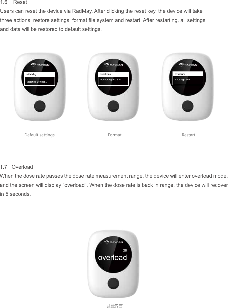 overload过载界面Default settings Format Restart1.6    ResetUsers can reset the device via RadMay. After clicking the reset key, the device will takethree actions: restore settings, format file system and restart. After restarting, all settingsand data will be restored to default settings.InitializingRestoring Settings...InitializingFormatting File Sys..InitializingShutting Down...1.7   OverloadWhen the dose rate passes the dose rate measurement range, the device will enter overload mode, and the screen will display "overload". When the dose rate is back in range, the device will recover in 5 seconds.