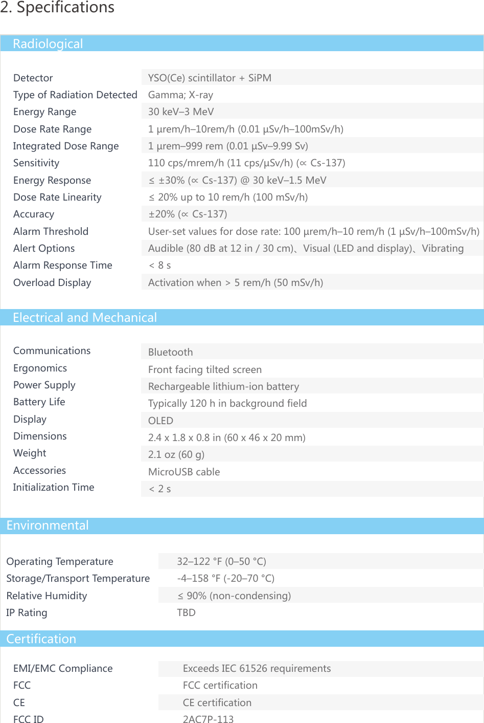 DetectorType of Radiation DetectedEnergy RangeDose Rate RangeIntegrated Dose RangeSensitivityEnergy ResponseDose Rate LinearityAccuracyAlarm ThresholdAlert OptionsAlarm Response TimeOverload DisplayCommunicationsErgonomicsPower SupplyBattery LifeDisplayDimensionsWeightAccessoriesInitialization TimeBluetoothFront facing tilted screenRechargeable lithium-ion batteryTypically 120 h in background fieldOLED2.4 x 1.8 x 0.8 in (60 x 46 x 20 mm)2.1 oz (60 g)MicroUSB cable< 2 sOperating TemperatureStorage/Transport TemperatureRelative HumidityIP Rating32&ndash;122 &deg;F (0&ndash;50 &deg;C)-4&ndash;158 &deg;F (-20&ndash;70 &deg;C)&le; 90% (non-condensing)TBD2. SpecificationsRadiologicalElectrical and MechanicalEnvironmentalCertificationEMI/EMC ComplianceFCC CEFCC IDExceeds IEC 61526 requirementsFCC certificationCE certification2AC7P-113YSO(Ce) scintillator + SiPMGamma; X-ray30 keV&ndash;3 MeV1 &micro;rem/h&ndash;10rem/h (0.01 &micro;Sv/h&ndash;100mSv/h)1 &micro;rem&ndash;999 rem (0.01 &micro;Sv&ndash;9.99 Sv)110 cps/mrem/h (11 cps/&micro;Sv/h) (&prop; Cs-137)&le; &plusmn;30% (&prop; Cs-137) @ 30 keV&ndash;1.5 MeV&le; 20% up to 10 rem/h (100 mSv/h)&plusmn;20% (&prop; Cs-137)User-set values for dose rate: 100 &micro;rem/h&ndash;10 rem/h (1 &micro;Sv/h&ndash;100mSv/h)Audible (80 dB at 12 in / 30 cm)、Visual (LED and display)、Vibrating< 8 sActivation when > 5 rem/h (50 mSv/h)