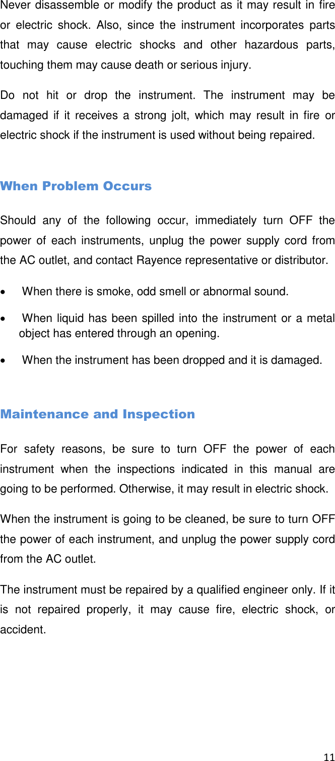 11  Never disassemble or modify the product as it may result in fire or  electric  shock.  Also,  since  the  instrument  incorporates  parts that  may  cause  electric  shocks  and  other  hazardous  parts, touching them may cause death or serious injury. Do  not  hit  or  drop  the  instrument.  The  instrument  may  be damaged  if  it  receives a  strong  jolt,  which  may  result  in  fire  or electric shock if the instrument is used without being repaired.  When Problem Occurs Should  any  of  the  following  occur,  immediately  turn  OFF  the power of  each instruments,  unplug the power supply cord from the AC outlet, and contact Rayence representative or distributor.    When there is smoke, odd smell or abnormal sound.    When liquid has been spilled into the instrument or a metal object has entered through an opening.    When the instrument has been dropped and it is damaged.  Maintenance and Inspection For  safety  reasons,  be  sure  to  turn  OFF  the  power  of  each instrument  when  the  inspections  indicated  in  this  manual  are going to be performed. Otherwise, it may result in electric shock. When the instrument is going to be cleaned, be sure to turn OFF the power of each instrument, and unplug the power supply cord from the AC outlet.  The instrument must be repaired by a qualified engineer only. If it is  not  repaired  properly,  it  may  cause  fire,  electric  shock,  or accident.    