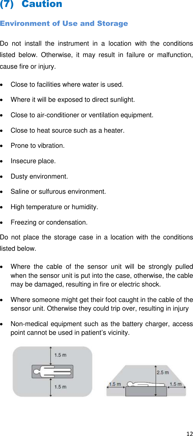 12  (7) Caution  Environment of Use and Storage Do  not  install  the  instrument  in  a  location  with  the  conditions listed  below.  Otherwise,  it  may  result  in  failure  or  malfunction, cause fire or injury.   Close to facilities where water is used.   Where it will be exposed to direct sunlight.   Close to air-conditioner or ventilation equipment.   Close to heat source such as a heater.   Prone to vibration.   Insecure place.   Dusty environment.   Saline or sulfurous environment.   High temperature or humidity.   Freezing or condensation. Do not place the  storage case  in a  location with the  conditions listed below.   Where  the  cable  of  the  sensor  unit  will  be  strongly  pulled when the sensor unit is put into the case, otherwise, the cable may be damaged, resulting in fire or electric shock.    Where someone might get their foot caught in the cable of the sensor unit. Otherwise they could trip over, resulting in injury   Non-medical equipment such as the battery charger, access point cannot be used in patient’s vicinity.   