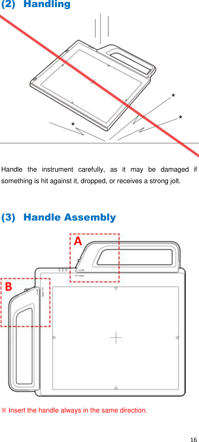 16  (2) Handling          Handle  the  instrument  carefully,  as  it  may  be  damaged  if something is hit against it, dropped, or receives a strong jolt.  (3) Handle Assembly            ※ Insert the handle always in the same direction. A B 