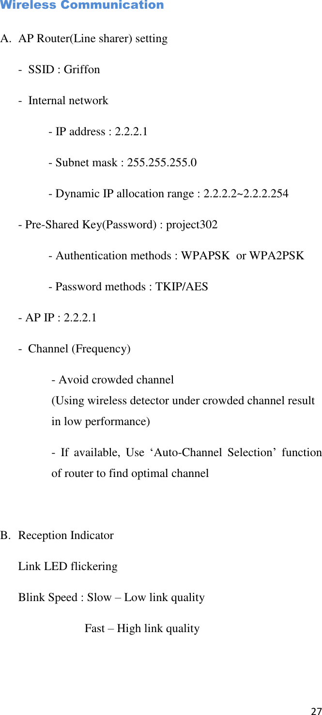 27       Wireless Communication  A. AP Router(Line sharer) setting -  SSID : Griffon -  Internal network   - IP address : 2.2.2.1   - Subnet mask : 255.255.255.0   - Dynamic IP allocation range : 2.2.2.2~2.2.2.254 - Pre-Shared Key(Password) : project302   - Authentication methods : WPAPSK  or WPA2PSK   - Password methods : TKIP/AES - AP IP : 2.2.2.1 -  Channel (Frequency) - Avoid crowded channel (Using wireless detector under crowded channel result in low performance) -  If  available,  Use  ‘Auto-Channel  Selection’  function of router to find optimal channel  B. Reception Indicator Link LED flickering Blink Speed : Slow – Low link quality     Fast – High link quality   