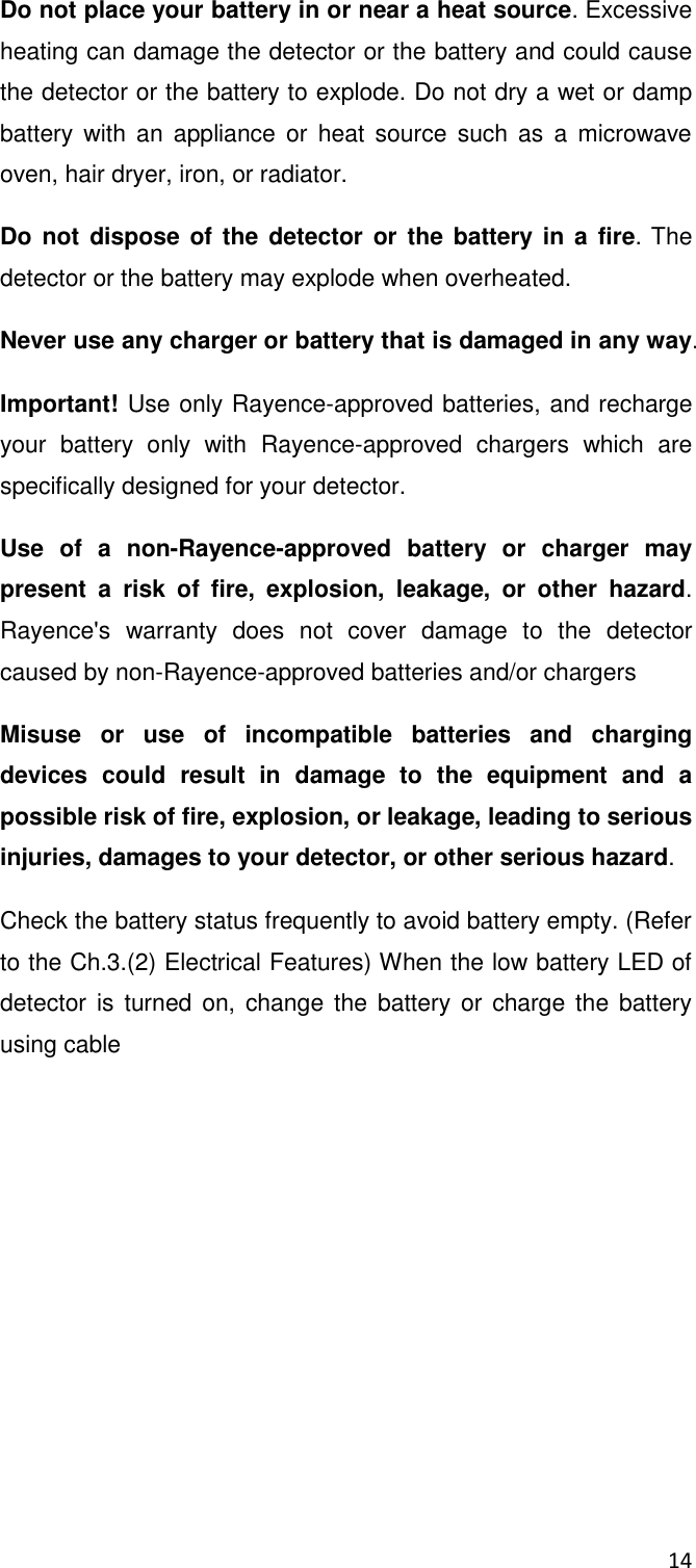 14  Do not place your battery in or near a heat source. Excessive heating can damage the detector or the battery and could cause the detector or the battery to explode. Do not dry a wet or damp battery with  an  appliance  or  heat source  such as  a  microwave oven, hair dryer, iron, or radiator.  Do not  dispose of the  detector  or the battery in a fire. The detector or the battery may explode when overheated. Never use any charger or battery that is damaged in any way. Important! Use only Rayence-approved batteries, and recharge your  battery  only  with  Rayence-approved  chargers  which  are specifically designed for your detector. Use  of  a  non-Rayence-approved  battery  or  charger  may present  a  risk  of  fire,  explosion,  leakage,  or  other  hazard. Rayence&apos;s  warranty  does  not  cover  damage  to  the  detector caused by non-Rayence-approved batteries and/or chargers Misuse  or  use  of  incompatible  batteries  and  charging devices  could  result  in  damage  to  the  equipment  and  a possible risk of fire, explosion, or leakage, leading to serious injuries, damages to your detector, or other serious hazard. Check the battery status frequently to avoid battery empty. (Refer to the Ch.3.(2) Electrical Features) When the low battery LED of detector is turned on,  change the battery or  charge the battery using cable     