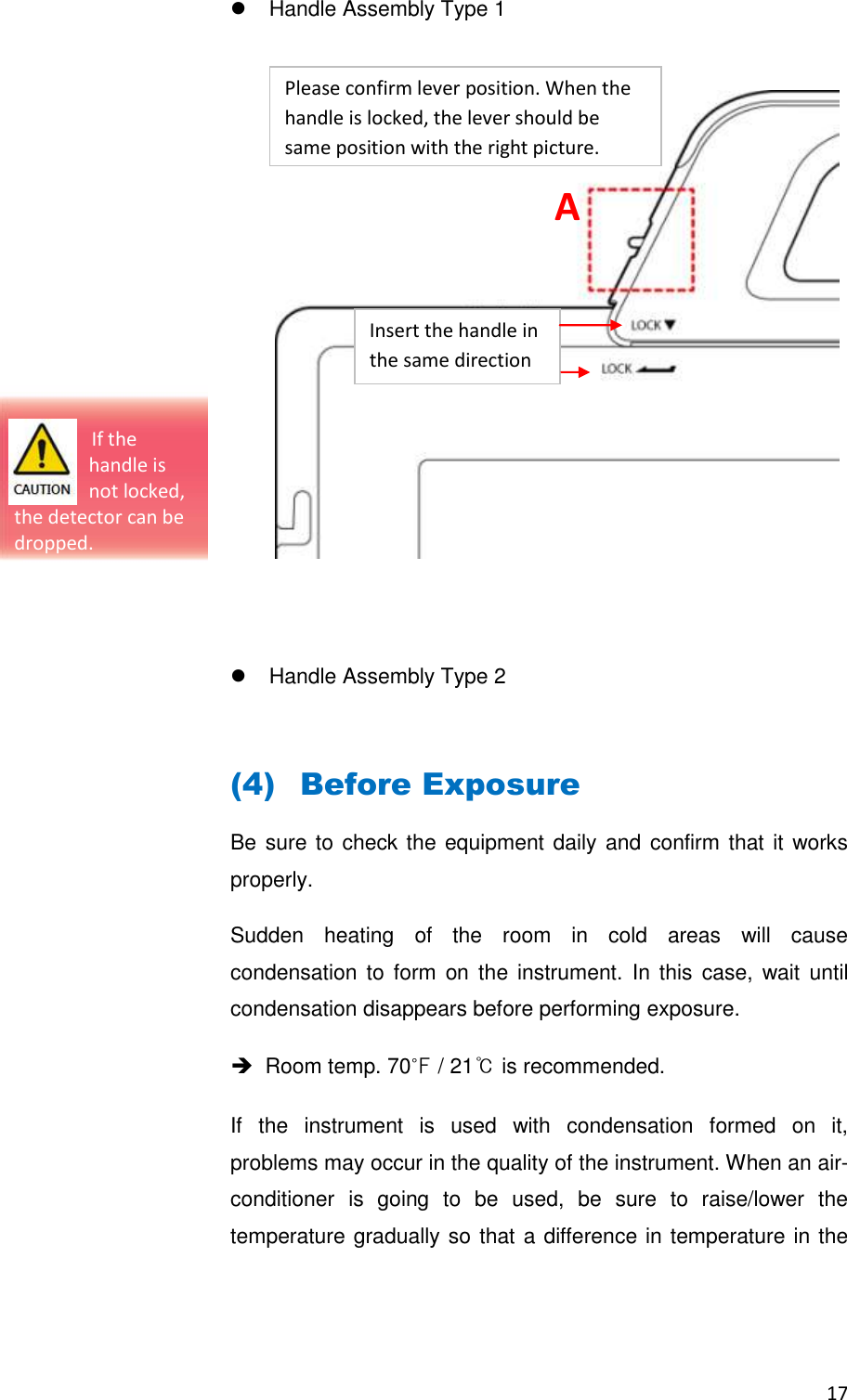 17    Handle Assembly Type 1                    Handle Assembly Type 2  (4) Before Exposure Be sure to check the equipment daily and confirm that it works properly. Sudden  heating  of  the  room  in  cold  areas  will  cause condensation to  form  on  the instrument.  In this  case, wait until condensation disappears before performing exposure.    Room temp. 70℉ / 21℃ is recommended. If  the  instrument  is  used  with  condensation  formed  on  it, problems may occur in the quality of the instrument. When an air-conditioner  is  going  to  be  used,  be  sure  to  raise/lower  the temperature gradually so that a difference in temperature in the Insert the handle in the same direction A                                  If the  handle is  not locked, the detector can be dropped. Please confirm lever position. When the handle is locked, the lever should be same position with the right picture.   