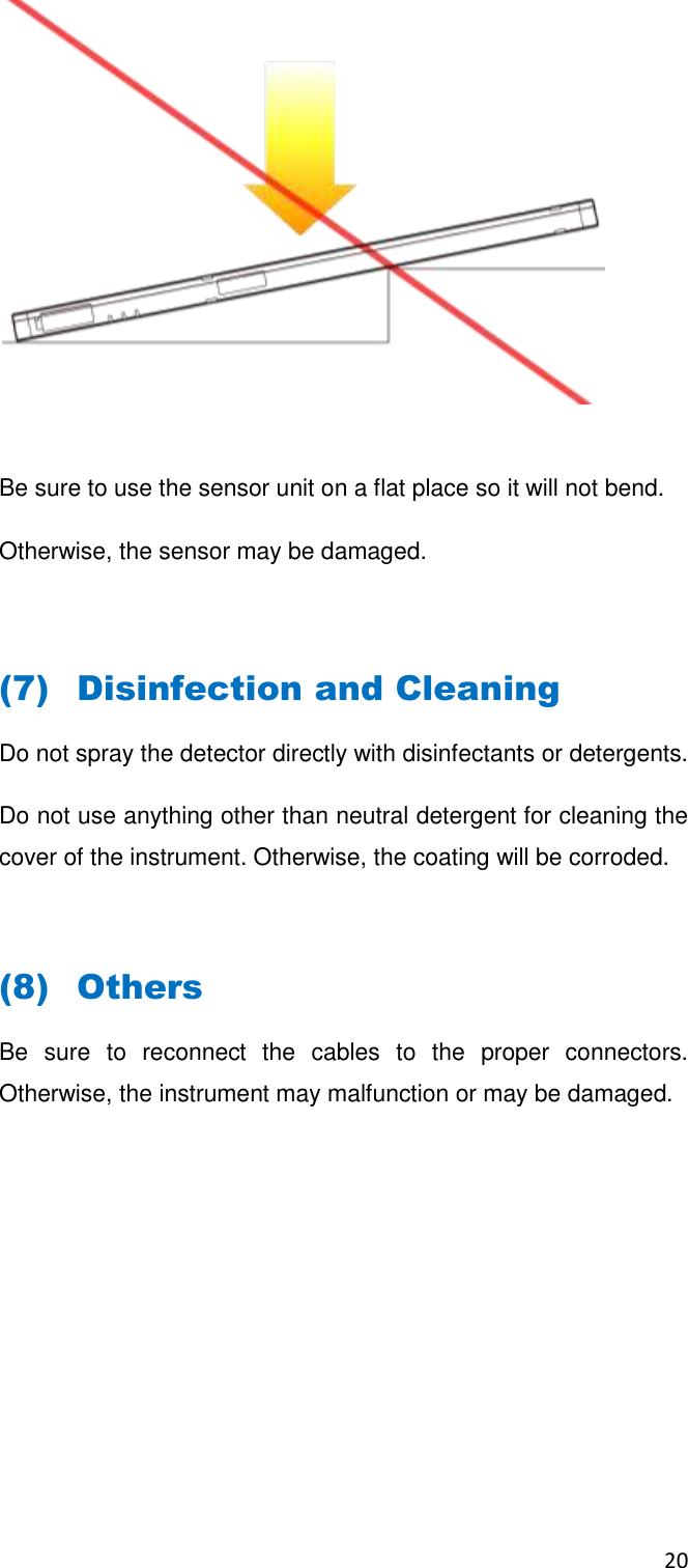 20    Be sure to use the sensor unit on a flat place so it will not bend. Otherwise, the sensor may be damaged.  (7) Disinfection and Cleaning Do not spray the detector directly with disinfectants or detergents.  Do not use anything other than neutral detergent for cleaning the cover of the instrument. Otherwise, the coating will be corroded.  (8) Others Be  sure  to  reconnect  the  cables  to  the  proper  connectors. Otherwise, the instrument may malfunction or may be damaged.     