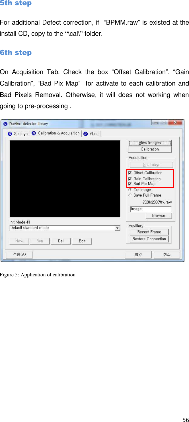 56       5th step For additional Defect correction, if  “BPMM.raw” is existed at the install CD, copy to the “\cal\” folder. 6th step On  Acquisition  Tab.  Check  the  box  “Offset  Calibration”,  “Gain Calibration”, “Bad Pix Map”  for activate to each calibration and Bad  Pixels  Removal.  Otherwise,  it  will  does  not  working  when going to pre-processing .  Figure 5: Application of calibration 