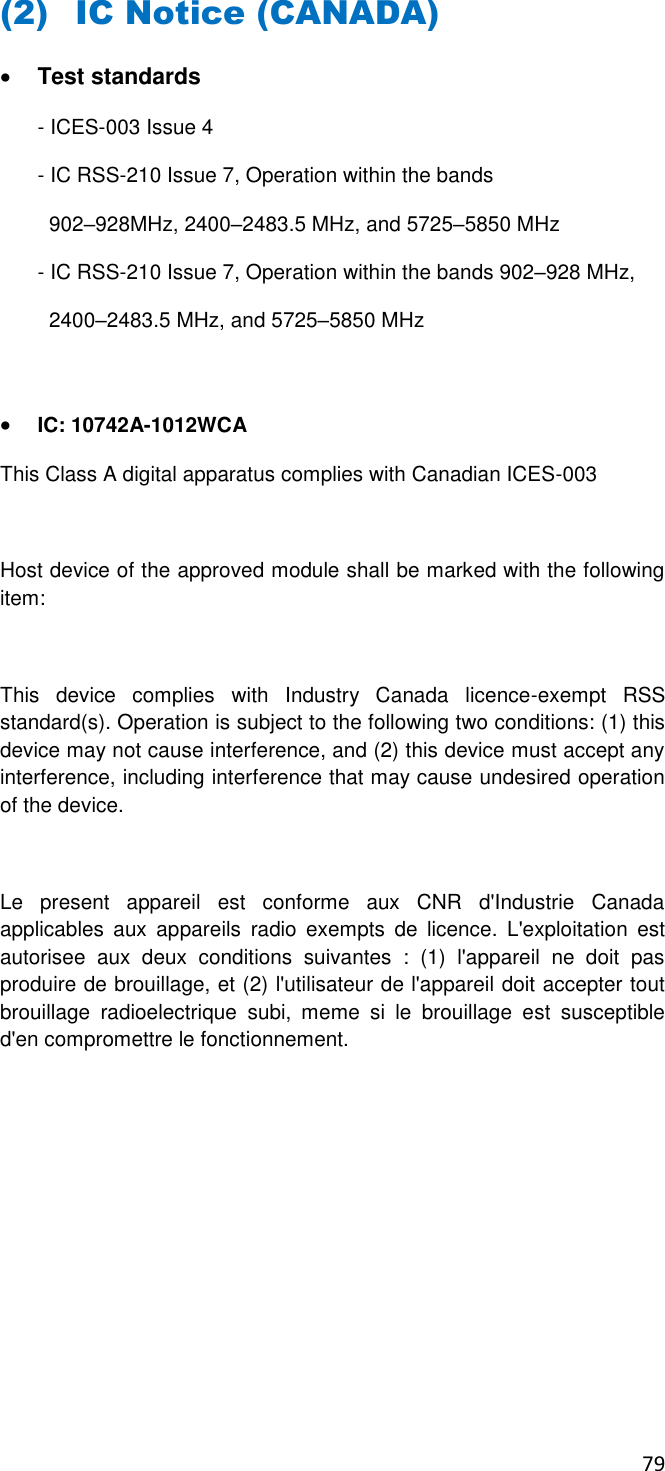 79       (2) IC Notice (CANADA)  Test standards - ICES-003 Issue 4 - IC RSS-210 Issue 7, Operation within the bands    902–928MHz, 2400–2483.5 MHz, and 5725–5850 MHz - IC RSS-210 Issue 7, Operation within the bands 902–928 MHz,   2400–2483.5 MHz, and 5725–5850 MHz   IC: 10742A-1012WCA This Class A digital apparatus complies with Canadian ICES-003  Host device of the approved module shall be marked with the following item:  This  device  complies  with  Industry  Canada  licence-exempt  RSS standard(s). Operation is subject to the following two conditions: (1) this device may not cause interference, and (2) this device must accept any interference, including interference that may cause undesired operation of the device.   Le  present  appareil  est  conforme  aux  CNR  d&apos;Industrie  Canada applicables  aux  appareils  radio  exempts  de  licence.  L&apos;exploitation  est autorisee  aux  deux  conditions  suivantes  :  (1)  l&apos;appareil  ne  doit  pas produire de brouillage, et (2) l&apos;utilisateur de l&apos;appareil doit accepter tout brouillage  radioelectrique  subi,  meme  si  le  brouillage  est  susceptible d&apos;en compromettre le fonctionnement.       