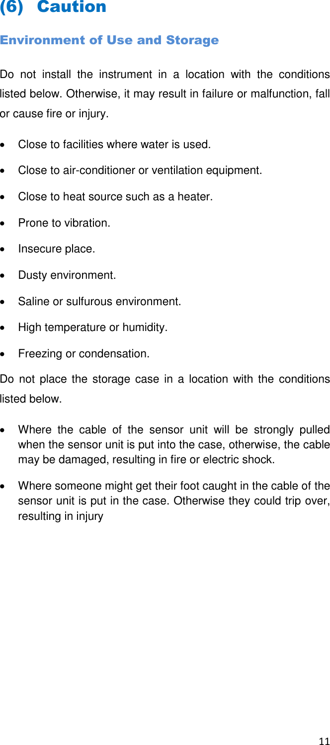11  (6) Caution Environment of Use and Storage Do  not  install  the  instrument  in  a  location  with  the  conditions listed below. Otherwise, it may result in failure or malfunction, fall or cause fire or injury.   Close to facilities where water is used.   Close to air-conditioner or ventilation equipment.   Close to heat source such as a heater.   Prone to vibration.   Insecure place.   Dusty environment.   Saline or sulfurous environment.   High temperature or humidity.   Freezing or condensation. Do not  place the storage case  in a  location  with the  conditions listed below.   Where  the  cable  of  the  sensor  unit  will  be  strongly  pulled when the sensor unit is put into the case, otherwise, the cable may be damaged, resulting in fire or electric shock.    Where someone might get their foot caught in the cable of the sensor unit is put in the case. Otherwise they could trip over, resulting in injury   