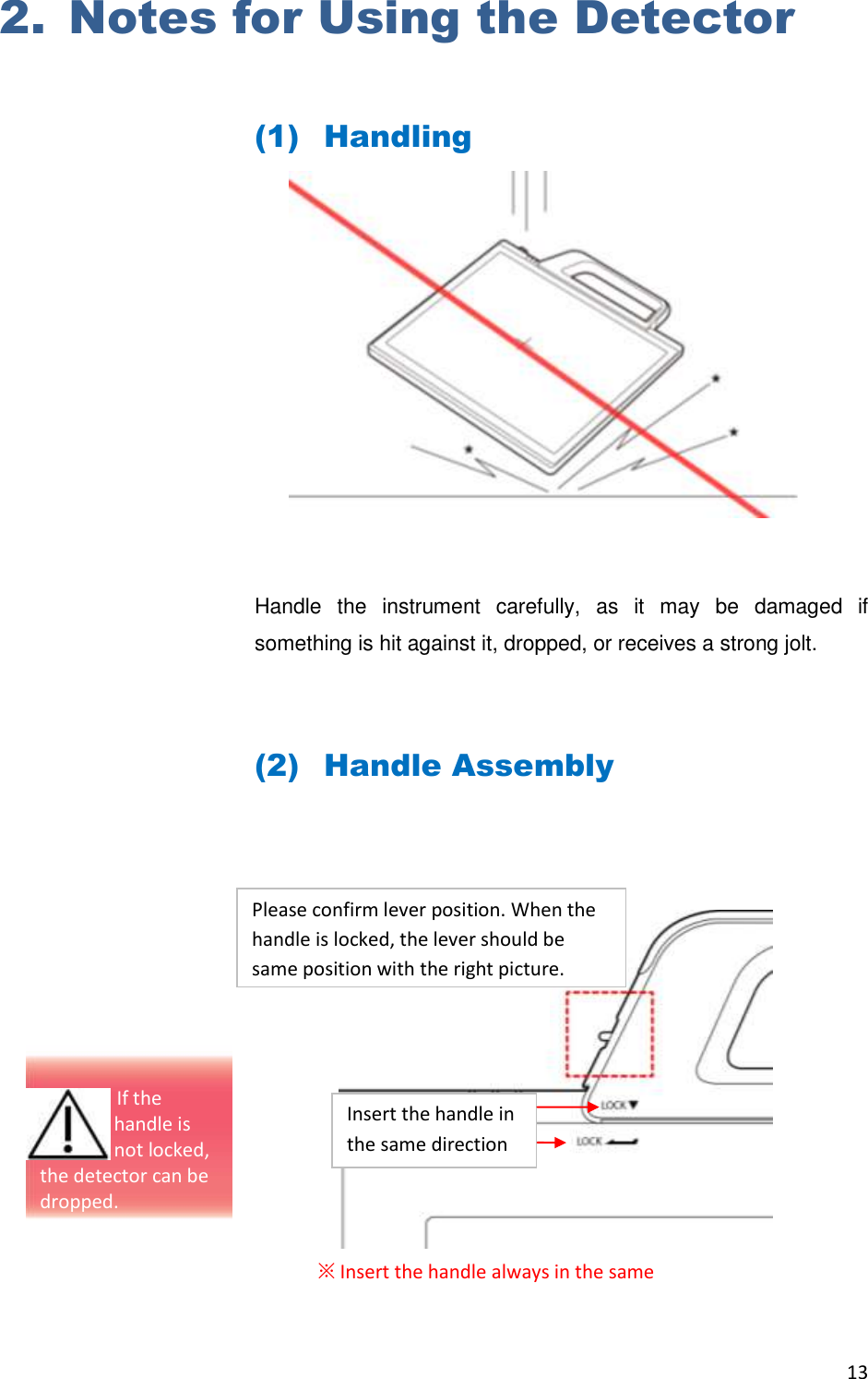 13  2. Notes for Using the Detector  (1) Handling         Handle  the  instrument  carefully,  as  it  may  be  damaged  if something is hit against it, dropped, or receives a strong jolt.  (2) Handle Assembly          ※ Insert the handle always in the same Please confirm lever position. When the handle is locked, the lever should be same position with the right picture.   Insert the handle in the same direction                                  If the  handle is  not locked, the detector can be dropped. 