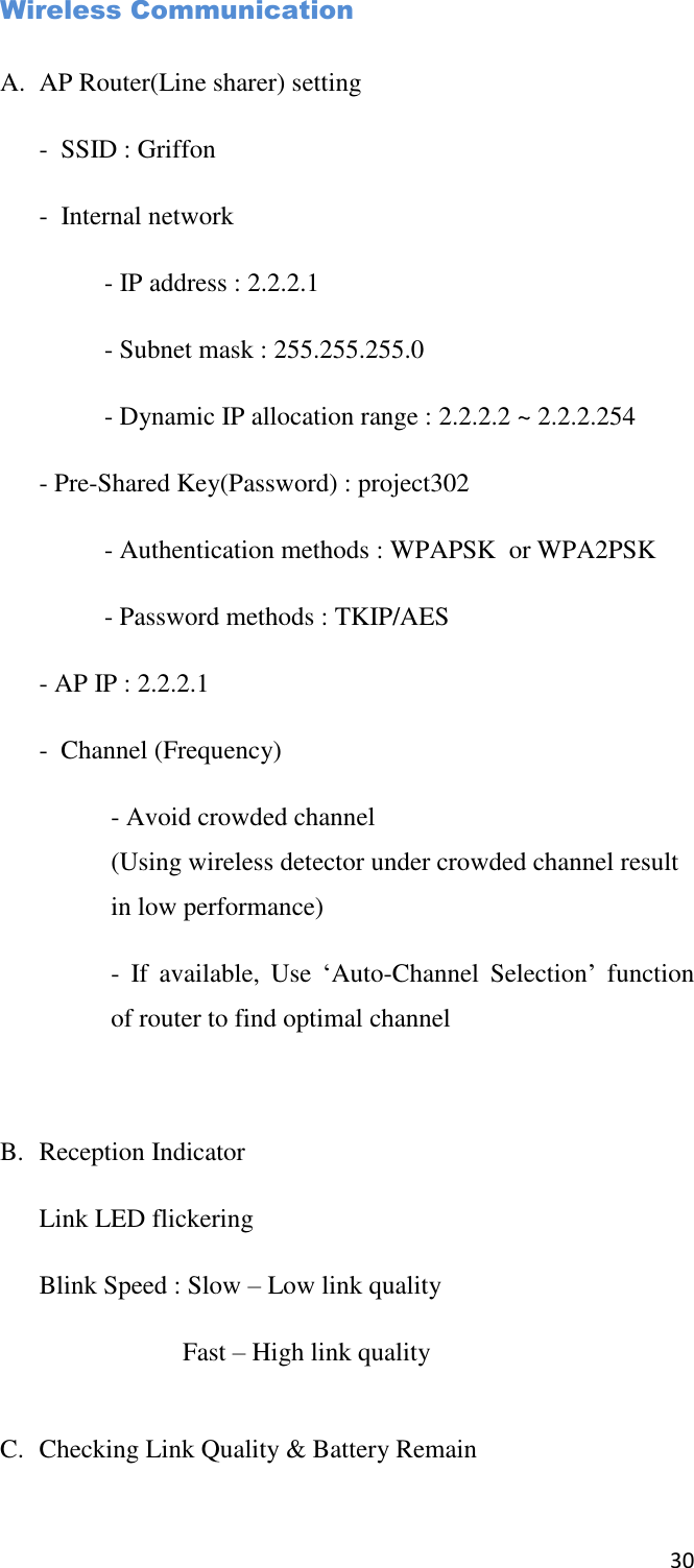 30  Wireless Communication  A. AP Router(Line sharer) setting -  SSID : Griffon -  Internal network   - IP address : 2.2.2.1   - Subnet mask : 255.255.255.0   - Dynamic IP allocation range : 2.2.2.2 ~ 2.2.2.254 - Pre-Shared Key(Password) : project302   - Authentication methods : WPAPSK  or WPA2PSK   - Password methods : TKIP/AES - AP IP : 2.2.2.1 -  Channel (Frequency) - Avoid crowded channel (Using wireless detector under crowded channel result in low performance) -  If  available,  Use  ‘Auto-Channel  Selection’  function of router to find optimal channel  B. Reception Indicator Link LED flickering Blink Speed : Slow – Low link quality     Fast – High link quality  C. Checking Link Quality &amp; Battery Remain 