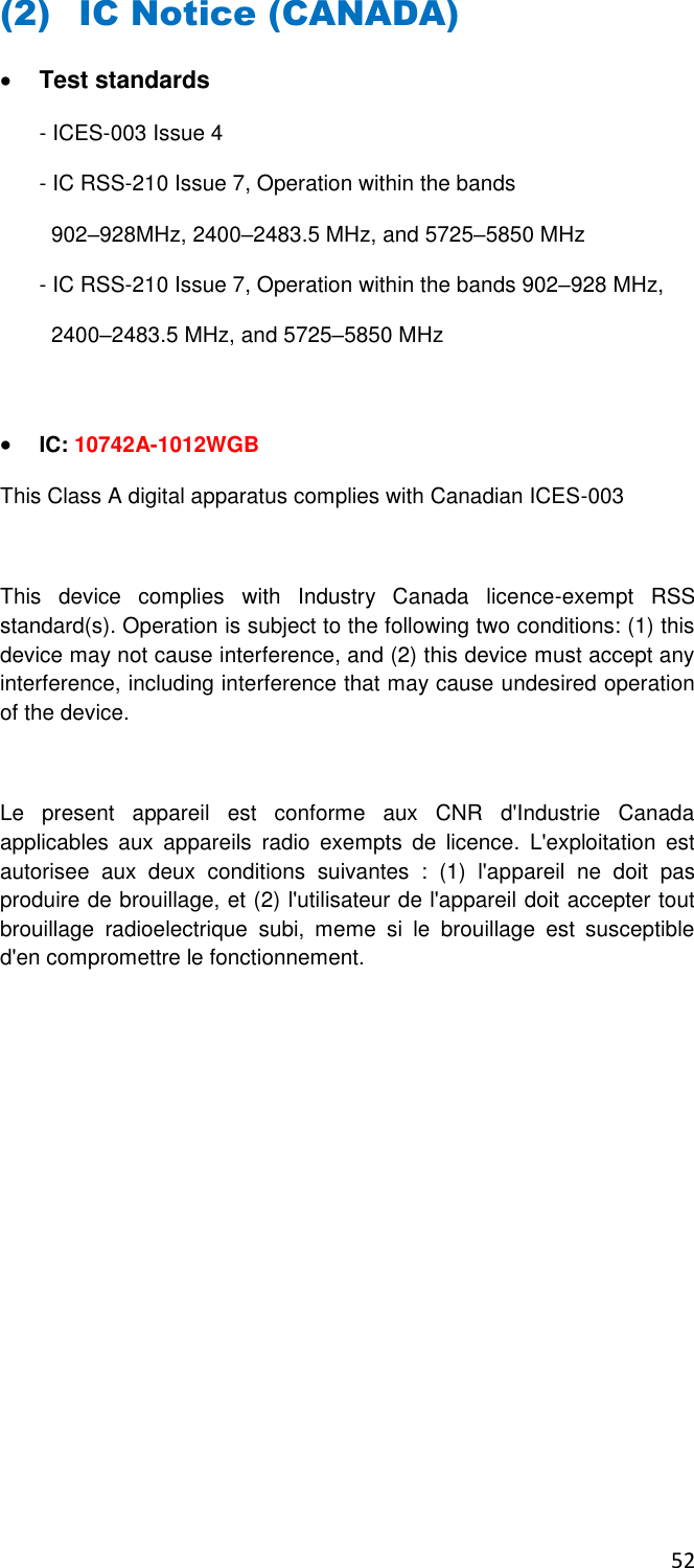 52  (2) IC Notice (CANADA)  Test standards - ICES-003 Issue 4 - IC RSS-210 Issue 7, Operation within the bands    902–928MHz, 2400–2483.5 MHz, and 5725–5850 MHz - IC RSS-210 Issue 7, Operation within the bands 902–928 MHz,   2400–2483.5 MHz, and 5725–5850 MHz   IC: 10742A-1012WGB This Class A digital apparatus complies with Canadian ICES-003  This  device  complies  with  Industry  Canada  licence-exempt  RSS standard(s). Operation is subject to the following two conditions: (1) this device may not cause interference, and (2) this device must accept any interference, including interference that may cause undesired operation of the device.   Le  present  appareil  est  conforme  aux  CNR  d&apos;Industrie  Canada applicables  aux  appareils  radio  exempts  de  licence.  L&apos;exploitation  est autorisee  aux  deux  conditions  suivantes  :  (1)  l&apos;appareil  ne  doit  pas produire de brouillage, et (2) l&apos;utilisateur de l&apos;appareil doit accepter tout brouillage  radioelectrique  subi,  meme  si  le  brouillage  est  susceptible d&apos;en compromettre le fonctionnement.          