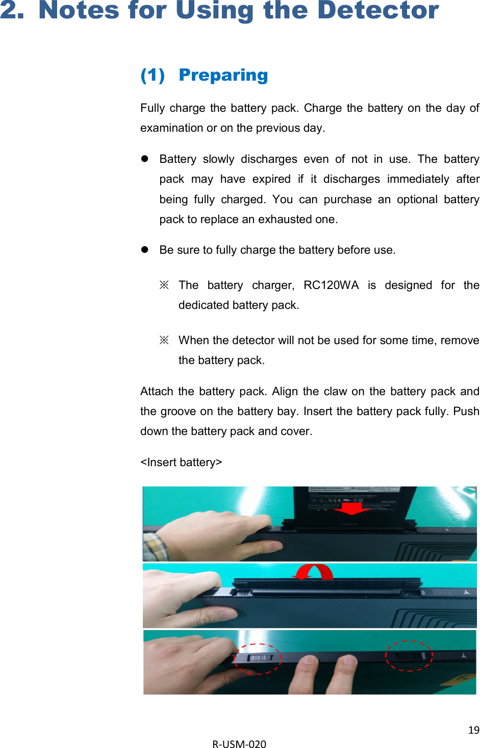 19  R-USM-020      2. Notes for Using the Detector  (1) Preparing Fully charge  the battery  pack.  Charge  the  battery on  the day of examination or on the previous day.   Battery  slowly  discharges  even  of  not  in  use.  The  battery pack  may  have  expired  if  it  discharges  immediately  after being  fully  charged.  You  can  purchase  an  optional  battery pack to replace an exhausted one.   Be sure to fully charge the battery before use. ※ The  battery  charger,  RC120WA  is  designed  for  the dedicated battery pack. ※ When the detector will not be used for some time, remove the battery pack. Attach  the  battery pack. Align  the  claw on  the  battery pack  and the groove on the battery bay. Insert the battery pack fully. Push down the battery pack and cover.  &lt;Insert battery&gt;  