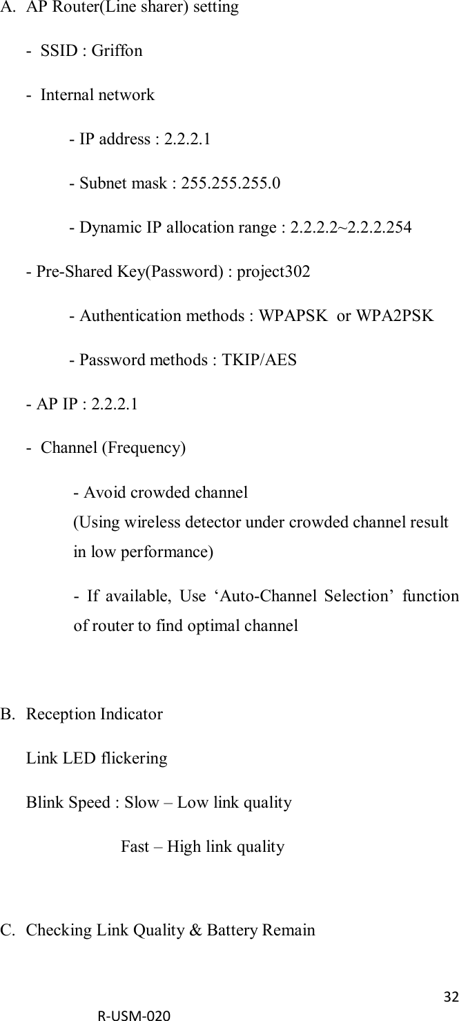 32  R-USM-020      A. AP Router(Line sharer) setting -  SSID : Griffon -  Internal network   - IP address : 2.2.2.1   - Subnet mask : 255.255.255.0   - Dynamic IP allocation range : 2.2.2.2~2.2.2.254 - Pre-Shared Key(Password) : project302   - Authentication methods : WPAPSK  or WPA2PSK   - Password methods : TKIP/AES - AP IP : 2.2.2.1 -  Channel (Frequency) - Avoid crowded channel (Using wireless detector under crowded channel result in low performance) -  If  available,  Use  ‘Auto-Channel  Selection’  function of router to find optimal channel  B. Reception Indicator Link LED flickering Blink Speed : Slow – Low link quality     Fast – High link quality   C. Checking Link Quality &amp; Battery Remain 