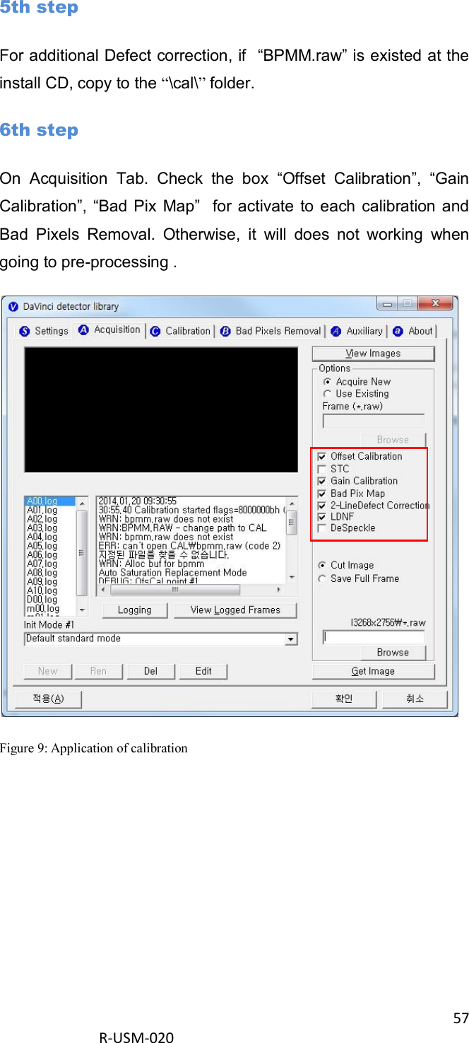 57  R-USM-020      5th step For additional Defect correction, if  “BPMM.raw” is existed at the install CD, copy to the “\cal\” folder. 6th step On  Acquisition  Tab.  Check  the  box  “Offset  Calibration”,  “Gain Calibration”, “Bad Pix  Map”   for activate  to each  calibration  and Bad  Pixels  Removal.  Otherwise,  it  will  does  not  working  when going to pre-processing .  Figure 9: Application of calibration 