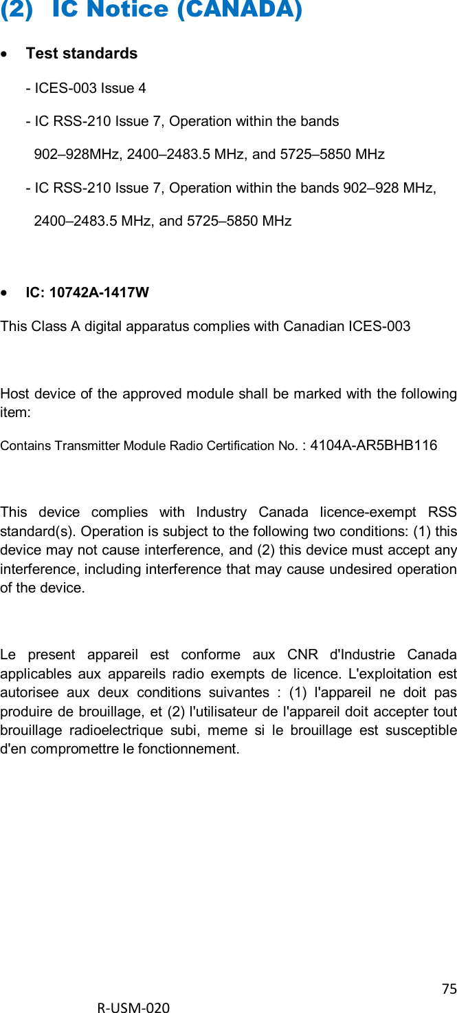 75  R-USM-020      (2) IC Notice (CANADA)  Test standards - ICES-003 Issue 4 - IC RSS-210 Issue 7, Operation within the bands    902–928MHz, 2400–2483.5 MHz, and 5725–5850 MHz - IC RSS-210 Issue 7, Operation within the bands 902–928 MHz,   2400–2483.5 MHz, and 5725–5850 MHz   IC: 10742A-1417W This Class A digital apparatus complies with Canadian ICES-003  Host device of the approved module shall be marked with the following item: Contains Transmitter Module Radio Certification No. : 4104A-AR5BHB116  This  device  complies  with  Industry  Canada  licence-exempt  RSS standard(s). Operation is subject to the following two conditions: (1) this device may not cause interference, and (2) this device must accept any interference, including interference that may cause undesired operation of the device.   Le  present  appareil  est  conforme  aux  CNR  d&apos;Industrie  Canada applicables  aux  appareils  radio  exempts  de  licence.  L&apos;exploitation  est autorisee  aux  deux  conditions  suivantes  :  (1)  l&apos;appareil  ne  doit  pas produire de brouillage, et (2) l&apos;utilisateur de l&apos;appareil doit accepter tout brouillage  radioelectrique  subi,  meme  si  le  brouillage  est  susceptible d&apos;en compromettre le fonctionnement.      