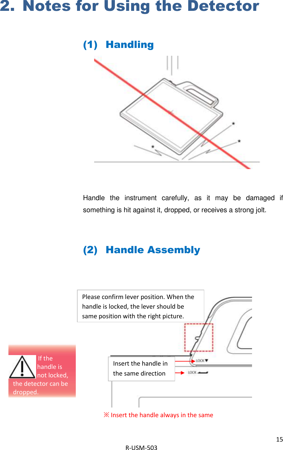 15  R-USM-503   2. Notes for Using the Detector  (1) Handling         Handle  the  instrument  carefully,  as  it  may  be  damaged  if something is hit against it, dropped, or receives a strong jolt.  (2) Handle Assembly          ※ Insert the handle always in the same Please confirm lever position. When the handle is locked, the lever should be same position with the right picture.   Insert the handle in the same direction                                  If the  handle is  not locked, the detector can be dropped. 
