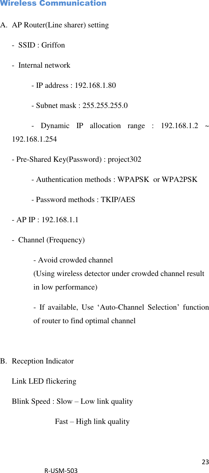 23  R-USM-503   Wireless Communication  A. AP Router(Line sharer) setting -  SSID : Griffon -  Internal network   - IP address : 192.168.1.80   - Subnet mask : 255.255.255.0   -  Dynamic  IP  allocation  range  :  192.168.1.2  ~ 192.168.1.254 - Pre-Shared Key(Password) : project302   - Authentication methods : WPAPSK  or WPA2PSK   - Password methods : TKIP/AES - AP IP : 192.168.1.1 -  Channel (Frequency) - Avoid crowded channel (Using wireless detector under crowded channel result in low performance) -  If  available,  Use  ‘Auto-Channel  Selection’  function of router to find optimal channel  B. Reception Indicator Link LED flickering Blink Speed : Slow – Low link quality     Fast – High link quality  