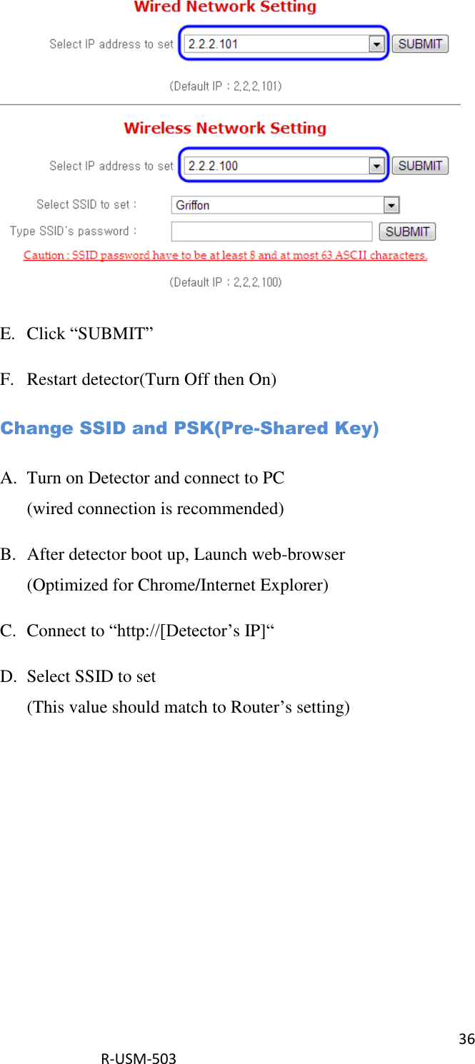 36  R-USM-503    E. Click “SUBMIT” F. Restart detector(Turn Off then On) Change SSID and PSK(Pre-Shared Key) A. Turn on Detector and connect to PC (wired connection is recommended) B. After detector boot up, Launch web-browser (Optimized for Chrome/Internet Explorer) C. Connect to “http://[Detector’s IP]“ D. Select SSID to set (This value should match to Router’s setting) 
