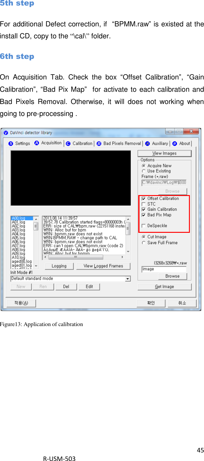 45  R-USM-503   5th step For additional Defect correction, if  “BPMM.raw” is existed at the install CD, copy to the “\cal\” folder. 6th step On  Acquisition  Tab.  Check  the  box  “Offset  Calibration”,  “Gain Calibration”, “Bad Pix Map”  for activate to each calibration and Bad  Pixels  Removal.  Otherwise,  it  will  does  not  working  when going to pre-processing .  Figure13: Application of calibration  