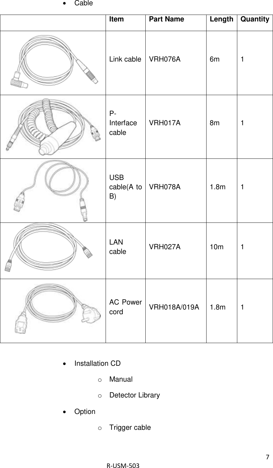 7  R-USM-503     Cable  Item Part Name Length Quantity       Link cable VRH076A 6m 1       P-Interface cable VRH017A 8m 1     USB cable(A to B) VRH078A 1.8m 1  LAN cable VRH027A 10m 1     AC Power cord VRH018A/019A 1.8m 1    Installation CD o  Manual o  Detector Library   Option o  Trigger cable 