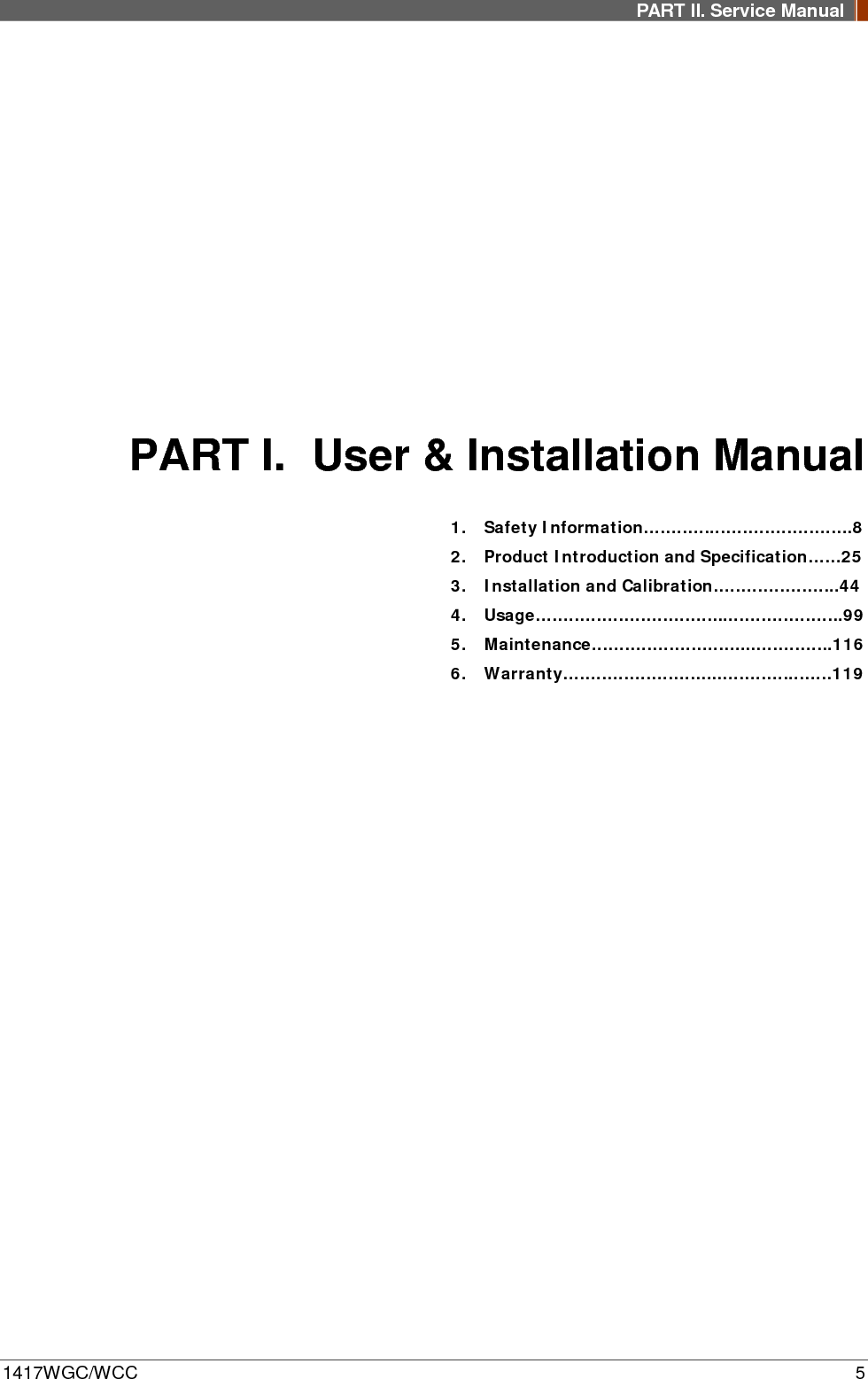 PART II. Service Manual  1417WGC/WCC  5 PART I. User &amp; Installation Manual 1. Safety Information………….…………………….8 2. Product Introduction and Specification……25 3. Installation and Calibration…………………..44 4. Usage……………………………...………………..99 5. Maintenance………………………...…………..116 6. Warranty………………………..…………..……119         