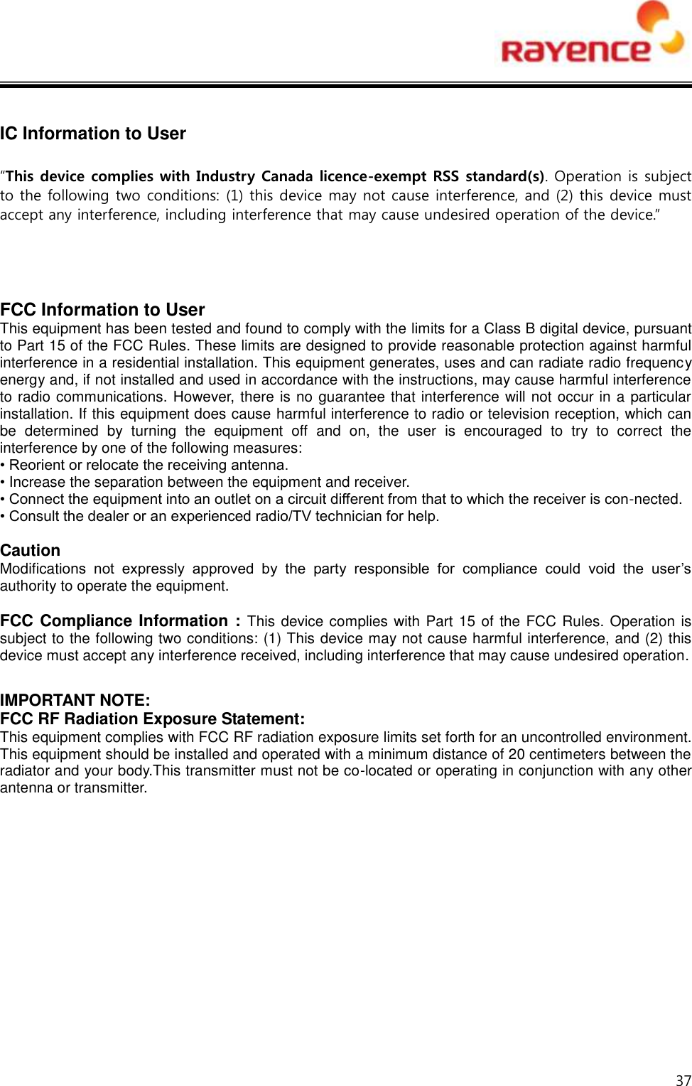  37   IC Information to User  “This device complies with Industry Canada licence-exempt RSS standard(s). Operation is subject to the following two conditions: (1) this device may not cause interference, and (2) this device must accept any interference, including interference that may cause undesired operation of the device.”      FCC Information to User This equipment has been tested and found to comply with the limits for a Class B digital device, pursuant to Part 15 of the FCC Rules. These limits are designed to provide reasonable protection against harmful interference in a residential installation. This equipment generates, uses and can radiate radio frequency energy and, if not installed and used in accordance with the instructions, may cause harmful interference to radio communications. However, there is no guarantee that interference will not occur in a particular installation. If this equipment does cause harmful interference to radio or television reception, which can be  determined  by  turning  the  equipment  off  and  on,  the  user  is  encouraged  to  try  to  correct  the interference by one of the following measures: • Reorient or relocate the receiving antenna. • Increase the separation between the equipment and receiver. • Connect the equipment into an outlet on a circuit different from that to which the receiver is con-nected. • Consult the dealer or an experienced radio/TV technician for help.  Caution Modifications  not  expressly  approved  by  the  party  responsible  for  compliance  could  void  the  user’s authority to operate the equipment.  FCC Compliance Information : This device complies with Part 15 of the FCC Rules. Operation is subject to the following two conditions: (1) This device may not cause harmful interference, and (2) this device must accept any interference received, including interference that may cause undesired operation.  IMPORTANT NOTE: FCC RF Radiation Exposure Statement: This equipment complies with FCC RF radiation exposure limits set forth for an uncontrolled environment. This equipment should be installed and operated with a minimum distance of 20 centimeters between the radiator and your body.This transmitter must not be co-located or operating in conjunction with any other antenna or transmitter.           