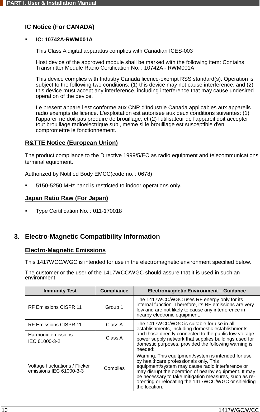 PART I. User &amp; Installation Manual 10 1417WGC/WCC IC Notice (For CANADA)  IC: 10742A-RWM001A This Class A digital apparatus complies with Canadian ICES-003 Host device of the approved module shall be marked with the following item: Contains Transmitter Module Radio Certification No. : 10742A - RWM001A This device complies with Industry Canada licence-exempt RSS standard(s). Operation is subject to the following two conditions: (1) this device may not cause interference, and (2) this device must accept any interference, including interference that may cause undesired operation of the device. Le present appareil est conforme aux CNR d&apos;Industrie Canada applicables aux appareils radio exempts de licence. L&apos;exploitation est autorisee aux deux conditions suivantes: (1) l&apos;appareil ne doit pas produire de brouillage, et (2) l&apos;utilisateur de l&apos;appareil doit accepter tout brouillage radioelectrique subi, meme si le brouillage est susceptible d&apos;en compromettre le fonctionnement. R&amp;TTE Notice (European Union) The product compliance to the Directive 1999/5/EC as radio equipment and telecommunications terminal equipment. Authorized by Notified Body EMCC(code no. : 0678)  5150-5250 MHz band is restricted to indoor operations only. Japan Ratio Raw (For Japan)  Type Certification No. : 011-170018  3. Electro-Magnetic Compatibility Information Electro-Magnetic Emissions This 1417WCC/WGC is intended for use in the electromagnetic environment specified below. The customer or the user of the 1417WCC/WGC should assure that it is used in such an environment. Immunity Test Compliance Electromagnetic Environment – Guidance RF Emissions CISPR 11 Group 1 The 1417WCC/WGC uses RF energy only for its internal function. Therefore, its RF emissions are very low and are not likely to cause any interference in nearby electronic equipment. RF Emissions CISPR 11 Class A The 1417WCC/WGC is suitable for use in all establishments, including domestic establishments and those directly connected to the public low-voltage power supply network that supplies buildings used for domestic purposes. provided the following warning is heeded: Warning: This equitpment/system is intended for use by healthcare professionals only, This equipment/system may cause radio interference or may disrupt the operation of nearby equipment. It may be necessary to take mitigation measures, such as re-orenting or relocating the 1417WCC/WGC or shielding the location. Harmonic emissions IEC 61000-3-2  Class A Voltage fluctuations / Flicker emissions IEC 61000-3-3  Complies 