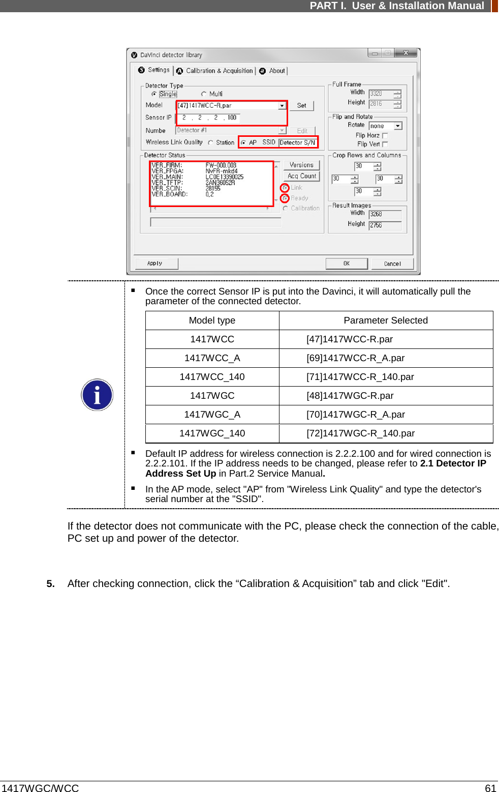 PART I. User &amp; Installation Manual  1417WGC/WCC 61      Once the correct Sensor IP is put into the Davinci, it will automatically pull the parameter of the connected detector. Model type Parameter Selected 1417WCC  [47]1417WCC-R.par 1417WCC_A [69]1417WCC-R_A.par 1417WCC_140 [71]1417WCC-R_140.par 1417WGC [48]1417WGC-R.par 1417WGC_A [70]1417WGC-R_A.par 1417WGC_140 [72]1417WGC-R_140.par  Default IP address for wireless connection is 2.2.2.100 and for wired connection is 2.2.2.101. If the IP address needs to be changed, please refer to 2.1 Detector IP Address Set Up in Part.2 Service Manual.  In the AP mode, select &quot;AP&quot; from &quot;Wireless Link Quality&quot; and type the detector&apos;s serial number at the &quot;SSID&quot;. If the detector does not communicate with the PC, please check the connection of the cable, PC set up and power of the detector.  5. After checking connection, click the “Calibration &amp; Acquisition” tab and click &quot;Edit&quot;. 