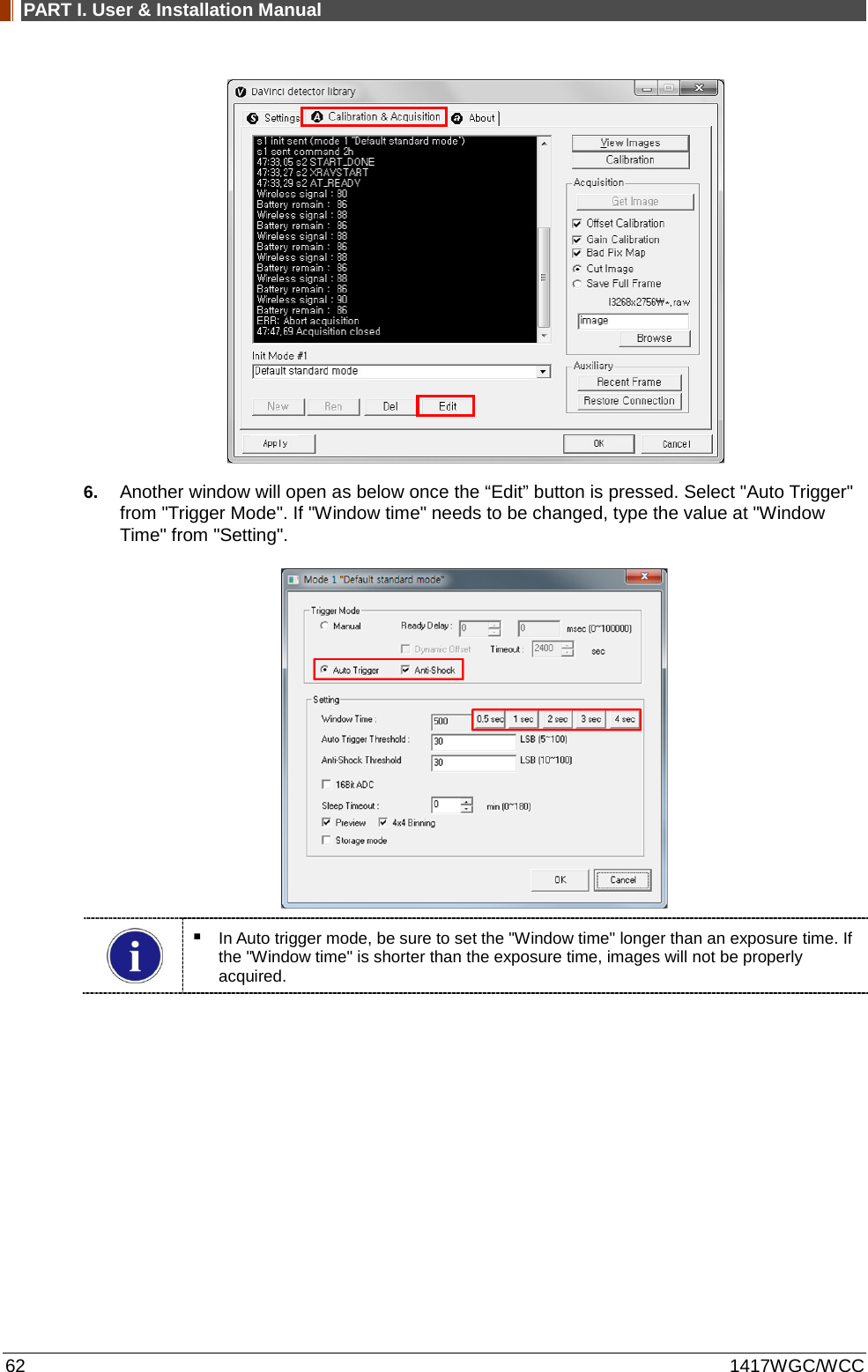 PART I. User &amp; Installation Manual 62 1417WGC/WCC  6. Another window will open as below once the “Edit” button is pressed. Select &quot;Auto Trigger&quot; from &quot;Trigger Mode&quot;. If &quot;Window time&quot; needs to be changed, type the value at &quot;Window Time&quot; from &quot;Setting&quot;.    In Auto trigger mode, be sure to set the &quot;Window time&quot; longer than an exposure time. If the &quot;Window time&quot; is shorter than the exposure time, images will not be properly acquired.   