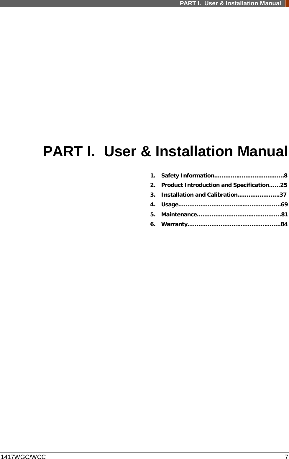 PART I. User &amp; Installation Manual  1417WGC/WCC  7 PART I. User &amp; Installation Manual 1. Safety Information………….…………………….8 2. Product Introduction and Specification……25 3. Installation and Calibration…………………..37 4. Usage……………………………...………………..69 5. Maintenance………………………...…………….81 6. Warranty………………………..…………..……..84         