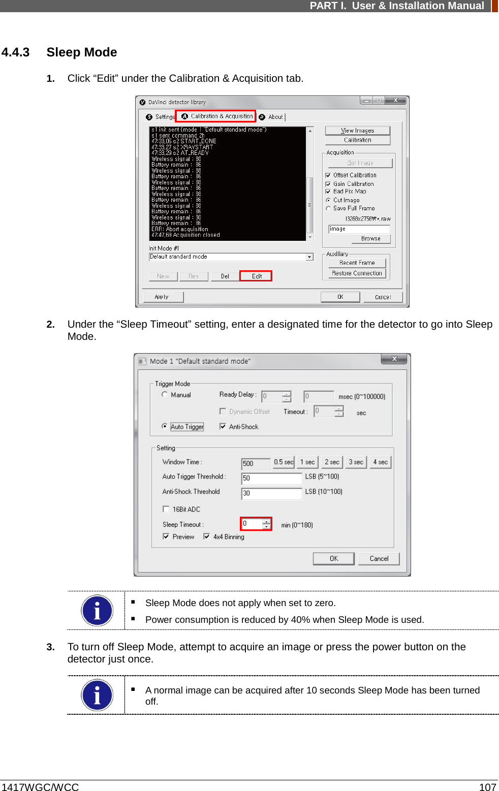 PART I. User &amp; Installation Manual  1417WGC/WCC 107 4.4.3 Sleep Mode 1. Click “Edit” under the Calibration &amp; Acquisition tab.  2. Under the “Sleep Timeout” setting, enter a designated time for the detector to go into Sleep Mode.     Sleep Mode does not apply when set to zero.  Power consumption is reduced by 40% when Sleep Mode is used. 3. To turn off Sleep Mode, attempt to acquire an image or press the power button on the detector just once.   A normal image can be acquired after 10 seconds Sleep Mode has been turned off. 