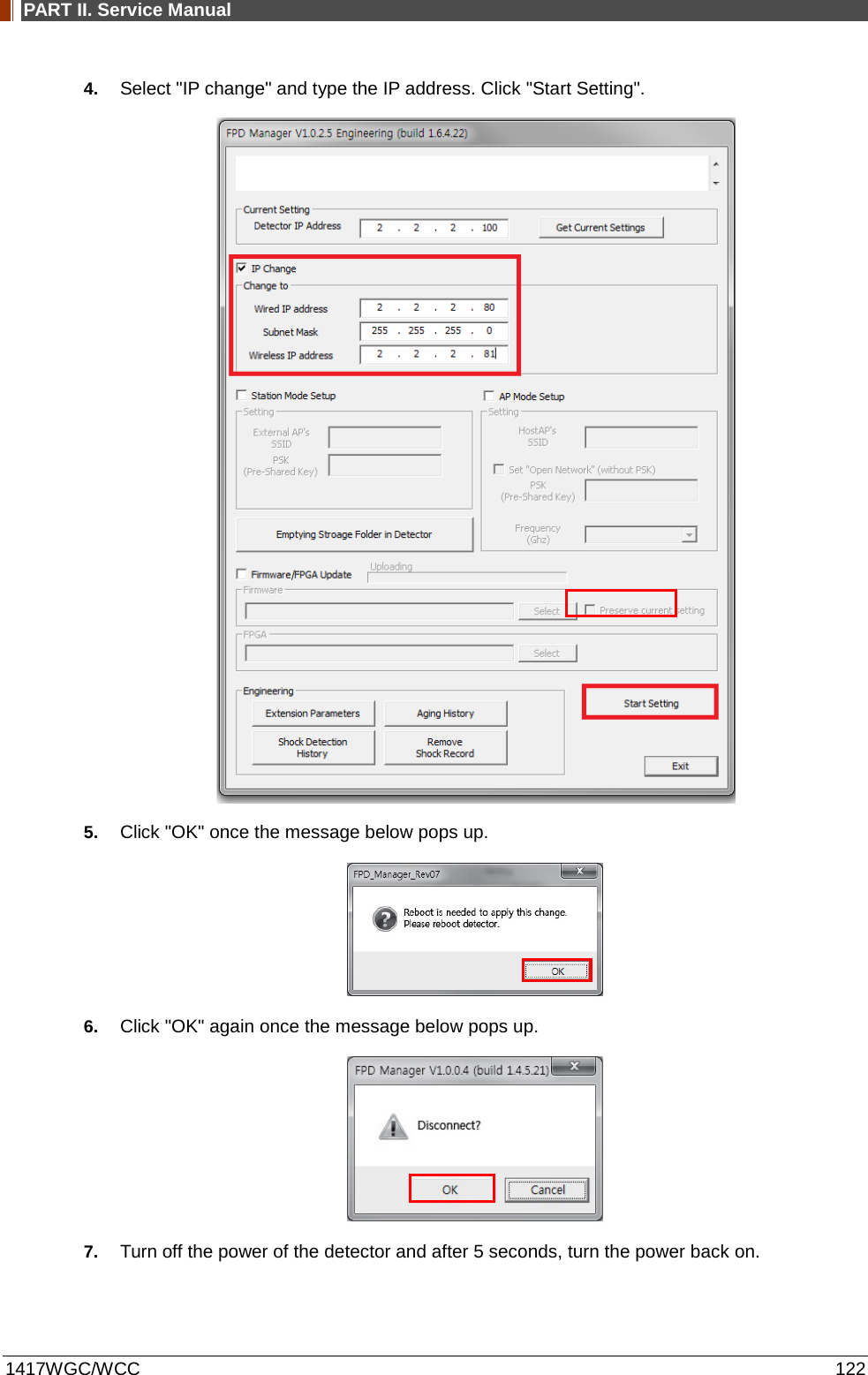 PART II. Service Manual  1417WGC/WCC 122 4. Select &quot;IP change&quot; and type the IP address. Click &quot;Start Setting&quot;.  5. Click &quot;OK&quot; once the message below pops up.  6. Click &quot;OK&quot; again once the message below pops up.  7. Turn off the power of the detector and after 5 seconds, turn the power back on.  